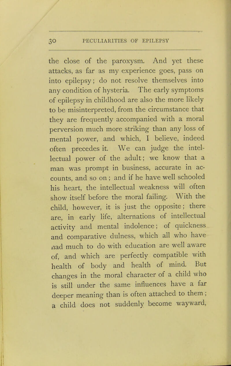 the close of the paroxysm. And yet these attacks, as far as my experience goes, pass on into epilepsy; do not resolve themselves into any condition of hysteria. The early symptoms of epilepsy in childhood are also the more likely to be misinterpreted, from the circumstance that they are frequently accompanied with a moral perversion much more striking than any loss of mental power, and which, I believe, indeed often precedes it. We can judge the intel- lectual power of the adult; we know that a man was prompt in business, accurate in ac- counts, and so on ; and if he have well schooled his heart, the intellectual weakness will often show itself before the moral failing. With the child, however, it is just the opposite; there are, in early life, alternations of intellectual activity and mental indolence; of quickness and comparative dulness, which all who have nad much to do with education are well aware of, and which are perfectly compatible with health of body and health of mind. But changes in the moral character of a child who is still under the same influences have a far deeper meaning than is often attached to them; a child does not suddenly become wayward,