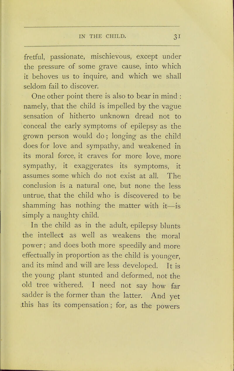 fretful, passionate, mischievous, except under the pressure of some grave cause, into which it behoves us to inquire, and which we shall seldom fail to discover. One other point there is also to bear in mind : namely, that the child is impelled by the vague sensation of hitherto unknown dread not to conceal the early symptoms of epilepsy as the grown person would do; longing as the child does for love and sympathy, and weakened in its moral force, it craves for more love, more sympathy, it exaggerates its symptoms, it assumes some which do not exist at all. The conclusion is a natural one, but none the less untrue, that the child who is discovered to be shamming has nothing the matter with it—is simply a naughty child. In the child as in the adult, epilepsy blunts the intellect as well as weakens the moral power; and does both more speedily and more effectually in proportion as the child is younger, and its mind and will are less developed. It is the young plant stunted and deformed, not the old tree withered. I need not say how far sadder is the former than the latter. And yet .this has its compensation; for, as the powers