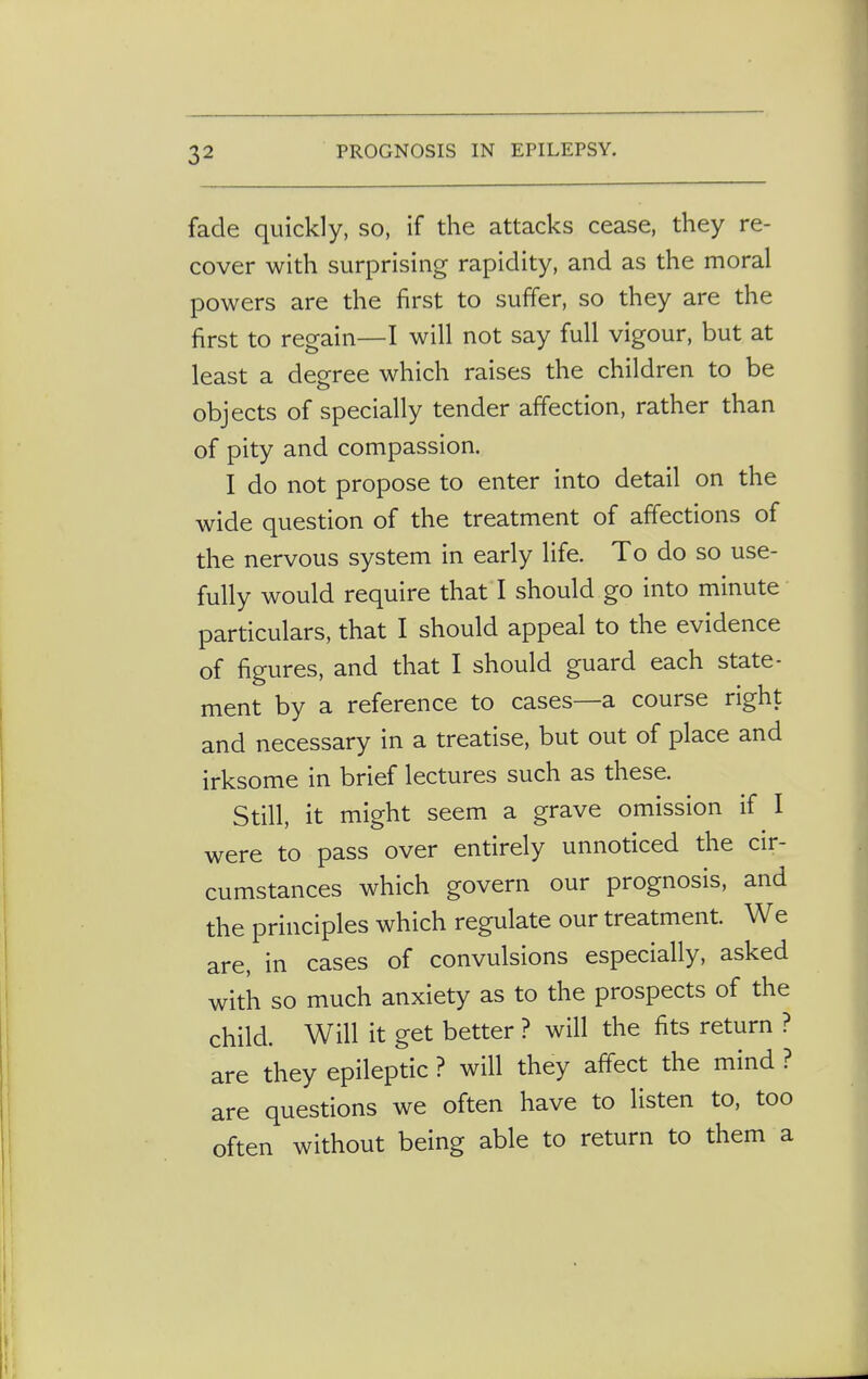 fade quickly, so, if the attacks cease, they re- cover with surprising rapidity, and as the moral powers are the first to suffer, so they are the first to regain—I will not say full vigour, but at least a degree which raises the children to be objects of specially tender affection, rather than of pity and compassion. I do not propose to enter into detail on the wide question of the treatment of affections of the nervous system in early life. To do so use- fully would require that I should go into minute particulars, that I should appeal to the evidence of figures, and that I should guard each state- ment by a reference to cases—a course right and necessary in a treatise, but out of place and irksome in brief lectures such as these. Still, it might seem a grave omission if I were to pass over entirely unnoticed the cir- cumstances which govern our prognosis, and the principles which regulate our treatment. We are, in cases of convulsions especially, asked with so much anxiety as to the prospects of the child. Will it get better ? will the fits return ? are they epileptic ? will they affect the mind ? are questions we often have to listen to, too often without being able to return to them a