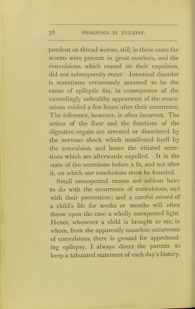 pendent on thread-worms, still, in these cases the worms were present in great numbers, and the convulsions, which ceased on their expulsion, did not subsequently recur. Intestinal disorder is sometimes erroneously assumed to be the cause of epileptic fits, in consequence of the exceedingly unhealthy appearance of the evacu- ations voided a few hours after their occurrence. The inference, however, is often incorrect. The action of the liver and the functions of the digestive organs are arrested or disordered by the nervous shock which manifested itself by the convulsion, and hence the vitiated secre- tions which are afterwards expelled. It is the state of the secretions before a fit, and not after it, on which our conclusions must be founded. Small unsuspected causes not seldom have to do with the occurrence of convulsions, and with their prevention; and a careful record of a child's life for weeks or months will often throw upon the case a wholly unexpected light. Hence, whenever a child is brought to me, in whom, from the apparently causeless occurrence of convulsions, there is ground for apprehend- ing epilepsy, I always direct the parents to keep a tabulated statement of each day's history,