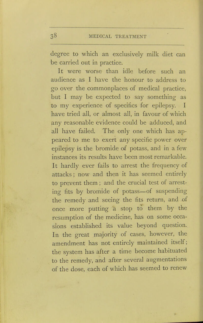 degree to which an exclusively milk diet can be carried out in practice. It were worse than idle before such an audience as I have the honour to address to go over the commonplaces of medical practice, but I may be expected to say something as to my experience of specifics for epilepsy. I have tried all, or almost all, in favour of which any reasonable evidence could be adduced, and all have failed. The only one which has ap- peared to me to exert any specific power over epilepsy is the bromide of potass, and in a few instances its results have been most remarkable. It hardly ever fails to arrest the frequency of attacks; now and then it has seemed entirely to prevent them; and the crucial test of arrest- ing fits by bromide of potass—of suspending the remedy and seeing the fits return, and of once more putting a stop to them by the resumption of the medicine, has on some occa- sions established its value beyond question. In the great majority of cases, however, the amendment has not entirely maintained itself; the system has after a time become habituated to the remedy, and after several augmentations of the dose, each of which has seemed to renew