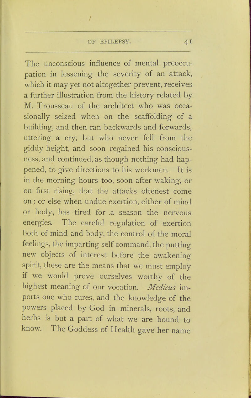 / OF EPILEPSY. 41 The unconscious influence of mental preoccu- pation in lessening the severity of an attack, which it may yet not altogether prevent, receives a further illustration from the history related by M. Trousseau of the architect who was occa- sionally seized when on the scaffolding of a building, and then ran backwards and forwards, uttering a cry, but who never fell from the giddy height, and soon regained his conscious- ness, and continued, as though nothing had hap- pened, to give directions to his workmen. It is in the morning hours too, soon after waking, or on first rising, that the attacks oftenest come on ; or else when undue exertion, either of mind or body, has tired for >a season the nervous energies. The careful regulation of exertion both of mind and body, the control of the moral feelings, the imparting self-command, the putting new objects of interest before the awakening spirit, these are the means that we must employ if we would prove ourselves worthy of the highest meaning of our vocation. Medicus im- ports one who cures, and the knowledge of the powers placed by God in minerals, roots, and herbs is but a part of what we are bound to know. The Goddess of Health gave her name