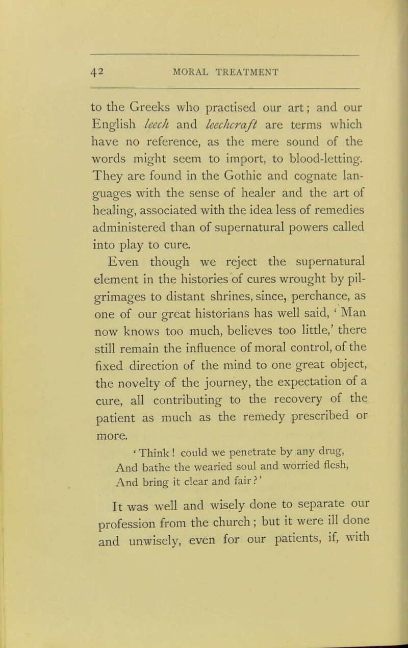 to the Greeks who practised our art; and our English leech and leechcraft are terms which have no reference, as the mere sound of the words might seem to import, to blood-letting. They are found in the Gothic and cognate lan- guages with the sense of healer and the art of healing, associated with the idea less of remedies administered than of supernatural powers called into play to cure. Even though we reject the supernatural element in the histories of cures wrought by pil- grimages to distant shrines, since, perchance, as one of our great historians has well said, ' Man now knows too much, believes too little,' there still remain the influence of moral control, of the fixed direction of the mind to one great object, the novelty of the journey, the expectation of a cure, all contributing to the recovery of the patient as much as the remedy prescribed or more. ' Think ! could we penetrate by any drug, And bathe the wearied soul and worried flesh, And bring it clear and fair ?' It was well and wisely done to separate our profession from the church; but it were ill done and unwisely, even for our patients, if, with