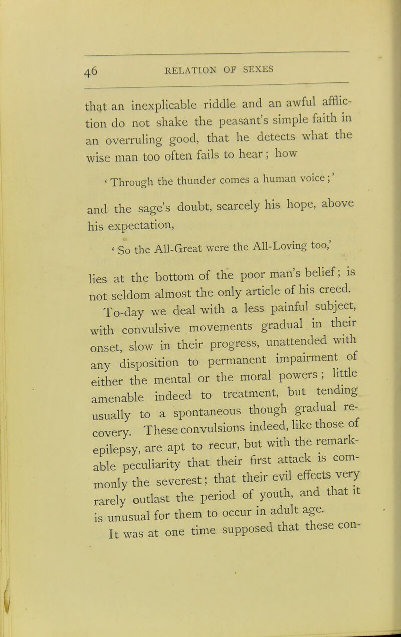 that an inexplicable riddle and an awful afflic- tion do not shake the peasant's simple faith in an overruling good, that he detects what the wise man too often fails to hear; how ' Through the thunder comes a human voice ;' and the sage's doubt, scarcely his hope, above his expectation, ' So the All-Great were the All-Loving too,' lies at the bottom of the poor man's belief; is not seldom almost the only article of his creed. To-day we deal with a less painful subject, with convulsive movements gradual in their onset, slow in their progress, unattended with any disposition to permanent impairment of either the mental or the moral powers ; little amenable indeed to treatment, but tending usually to a spontaneous though gradual re- covery These convulsions indeed, like those of epilepsy, are apt to recur, but with the remark- able peculiarity that their first attack is com- monly the severest; that their evil effects very rarely outlast the period of youth, and that it is unusual for them to occur in adult age. It was at one time supposed that these con-