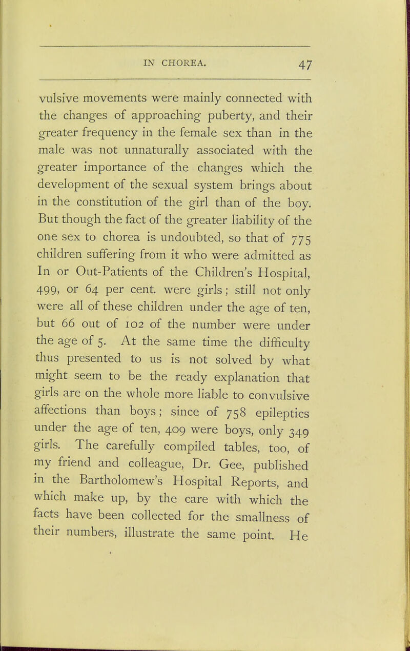 vulsive movements were mainly connected with the changes of approaching puberty, and their greater frequency in the female sex than in the male was not unnaturally associated with the greater importance of the changes which the development of the sexual system brings about in the constitution of the girl than of the boy. But though the fact of the greater liability of the one sex to chorea is undoubted, so that of 775 children suffering from it who were admitted as In or Out-Patients of the Children's Hospital, 499, or 64 per cent, were girls; still not only were all of these children under the age of ten, but 66 out of 102 of the number were under the age of 5. At the same time the difficulty thus presented to us is not solved by what might seem to be the ready explanation that girls are on the whole more liable to convulsive affections than boys; since of 758 epileptics under the age of ten, 409 were boys, only 349 girls. The carefully compiled tables, too, of my friend and colleague, Dr. Gee, published in the Bartholomew's Hospital Reports, and which make up, by the care with which the facts have been collected for the smallness of their numbers, illustrate the same point. He