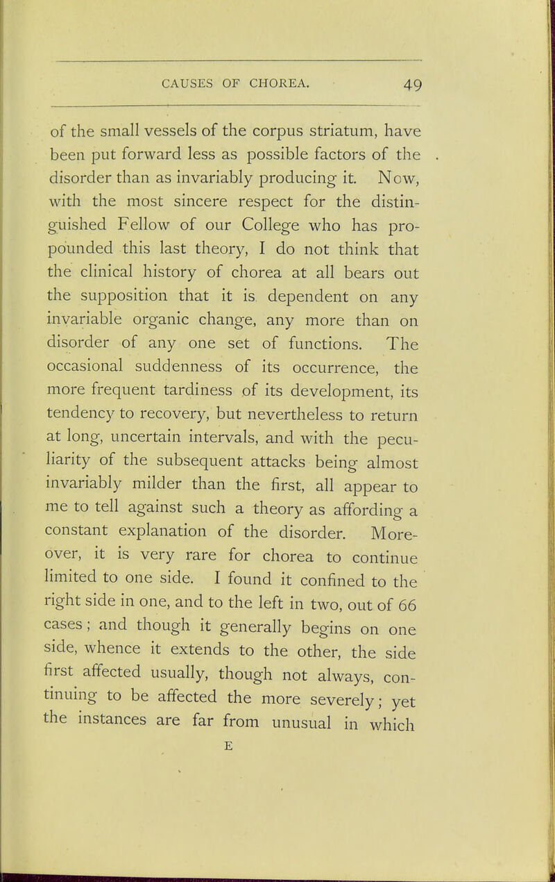 of the small vessels of the corpus striatum, have been put forward less as possible factors of the disorder than as invariably producing it. Now, with the most sincere respect for the distin- guished Fellow of our College who has pro- pounded this last theory, I do not think that the clinical history of chorea at all bears out the supposition that it is dependent on any invariable organic change, any more than on disorder of any one set of functions. The occasional suddenness of its occurrence, the more frequent tardiness of its development, its tendency to recovery, but nevertheless to return at long, uncertain intervals, and with the pecu- liarity of the subsequent attacks being almost invariably milder than the first, all appear to me to tell against such a theory as affording a constant explanation of the disorder. More- over, it is very rare for chorea to continue limited to one side. I found it confined to the right side in one, and to the left in two, out of 66 cases; and though it generally begins on one side, whence it extends to the other, the side first affected usually, though not always, con- tinuing to be affected the more severely; yet the instances are far from unusual in which E