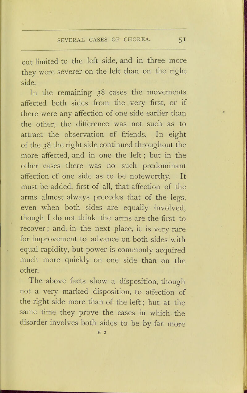 out limited to the left side, and in three more they were severer on the left than on the right side. In the remaining 38 cases the movements affected both sides from the very first, or if there were any affection of one side earlier than the other, the difference was not such as to attract the observation of friends. In eight of the 38 the right side continued throughout the more affected, and in one the left; but in the other cases there was no such predominant affection of one side as to be noteworthy. It must be added, first of all, that affection of the arms almost always precedes that of the legs, even when both sides are equally involved, though I do not think the arms are the first to recover; and, in the next place, it is very rare for improvement to advance on both sides with equal rapidity, but power is commonly acquired much more quickly on one side than on the other. The above facts show a disposition, though not a very marked disposition, to affection of the right side more than of the left; but at the same time they prove the cases in which the disorder involves both sides to be by far more E 2