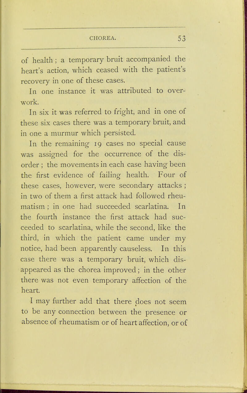 of health ; a temporary bruit accompanied the heart's action, which ceased with the patient's recovery in one of these cases. In one instance it was attributed to over- work. In six it was referred to fright, and in one of these six cases there was a temporary bruit, and in one a murmur which persisted. In the remaining 19 cases no special cause was assigned for the occurrence of the dis- order ; the movements in each case having been the first evidence of failing health. Four of these cases, however, were secondary attacks ; in two of them a first attack had followed rheu- matism ; in one had succeeded scarlatina. In the fourth instance the first attack had suc- ceeded to scarlatina, while the second, like the third, in which the patient came under my notice, had been apparently causeless. In this case there was a temporary bruit, which dis- appeared as the chorea improved; in the other there was not even temporary affection of the heart. I may further add that there does not seem to be any connection between the presence or absence of rheumatism or of heart affection, or of