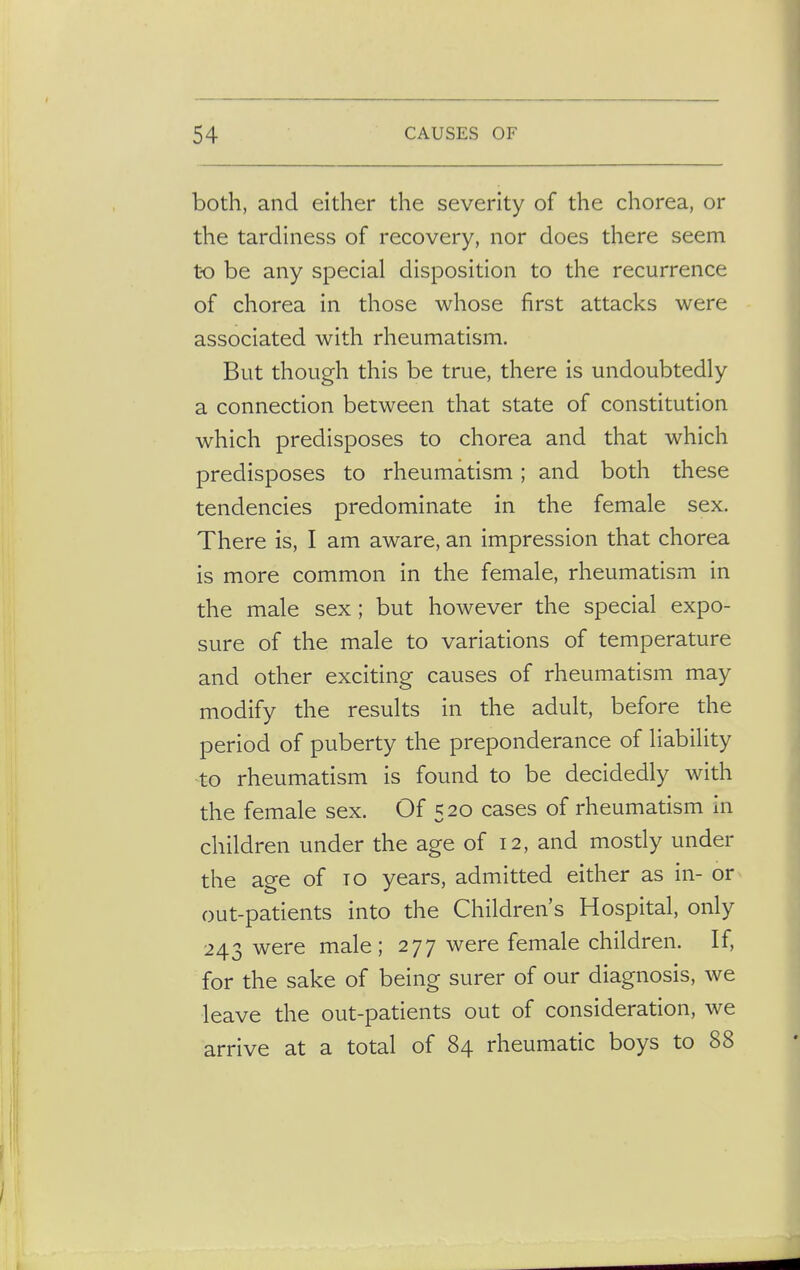 both, and either the severity of the chorea, or the tardiness of recovery, nor does there seem to be any special disposition to the recurrence of chorea in those whose first attacks were associated with rheumatism. But though this be true, there is undoubtedly a connection between that state of constitution which predisposes to chorea and that which predisposes to rheumatism; and both these tendencies predominate in the female sex. There is, I am aware, an impression that chorea is more common in the female, rheumatism in the male sex; but however the special expo- sure of the male to variations of temperature and other exciting causes of rheumatism may modify the results in the adult, before the period of puberty the preponderance of liability to rheumatism is found to be decidedly with the female sex. Of 520 cases of rheumatism in children under the age of 12, and mostly under the age of to years, admitted either as in- or out-patients into the Children's Hospital, only 243 were male; 277 were female children. If, for the sake of being surer of our diagnosis, we leave the out-patients out of consideration, we arrive at a total of 84 rheumatic boys to 88