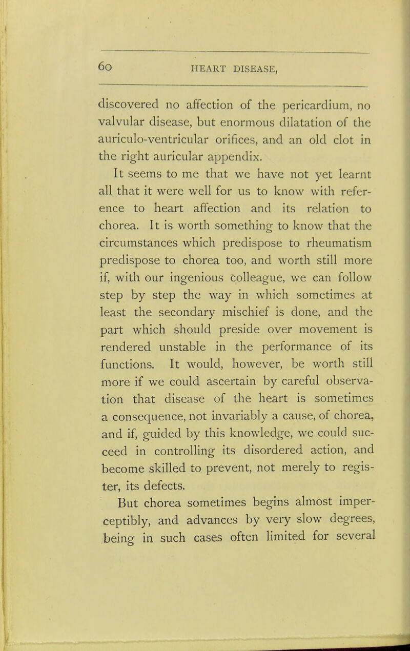discovered no affection of the pericardium, no valvular disease, but enormous dilatation of the auriculo-ventricular orifices, and an old clot in the right auricular appendix. It seems to me that we have not yet learnt all that it were well for us to know with refer- ence to heart affection and its relation to chorea. It is worth something to know that the circumstances which predispose to rheumatism predispose to chorea too, and worth still more if, with our ingenious colleague, we can follow step by step the way in which sometimes at least the secondary mischief is done, and the part which should preside over movement is rendered unstable in the performance of its functions. It would, however, be worth still more if we could ascertain by careful observa- tion that disease of the heart is sometimes a consequence, not invariably a cause, of chorea, and if, guided by this knowledge, we could suc- ceed in controlling its disordered action, and become skilled to prevent, not merely to regis- ter, its defects. But chorea sometimes begins almost imper- ceptibly, and advances by very slow degrees, being in such cases often limited for several
