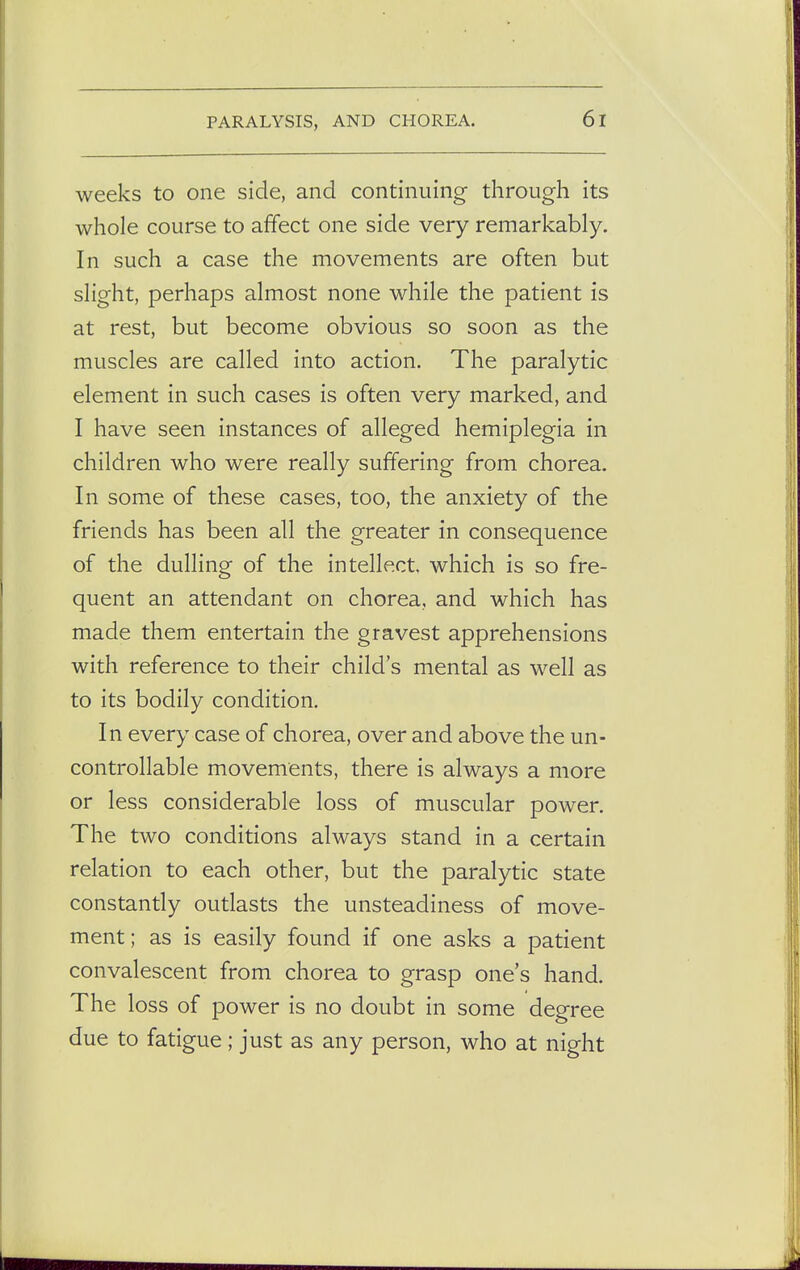 weeks to one side, and continuing through its whole course to affect one side very remarkably. In such a case the movements are often but slight, perhaps almost none while the patient is at rest, but become obvious so soon as the muscles are called into action. The paralytic element in such cases is often very marked, and I have seen instances of alleged hemiplegia in children who were really suffering from chorea. In some of these cases, too, the anxiety of the friends has been all the greater in consequence of the dulling of the intellect which is so fre- quent an attendant on chorea, and which has made them entertain the gravest apprehensions with reference to their child's mental as well as to its bodily condition. In every case of chorea, over and above the un- controllable movements, there is always a more or less considerable loss of muscular power. The two conditions always stand in a certain relation to each other, but the paralytic state constantly outlasts the unsteadiness of move- ment; as is easily found if one asks a patient convalescent from chorea to grasp one's hand. The loss of power is no doubt in some degree due to fatigue; just as any person, who at night
