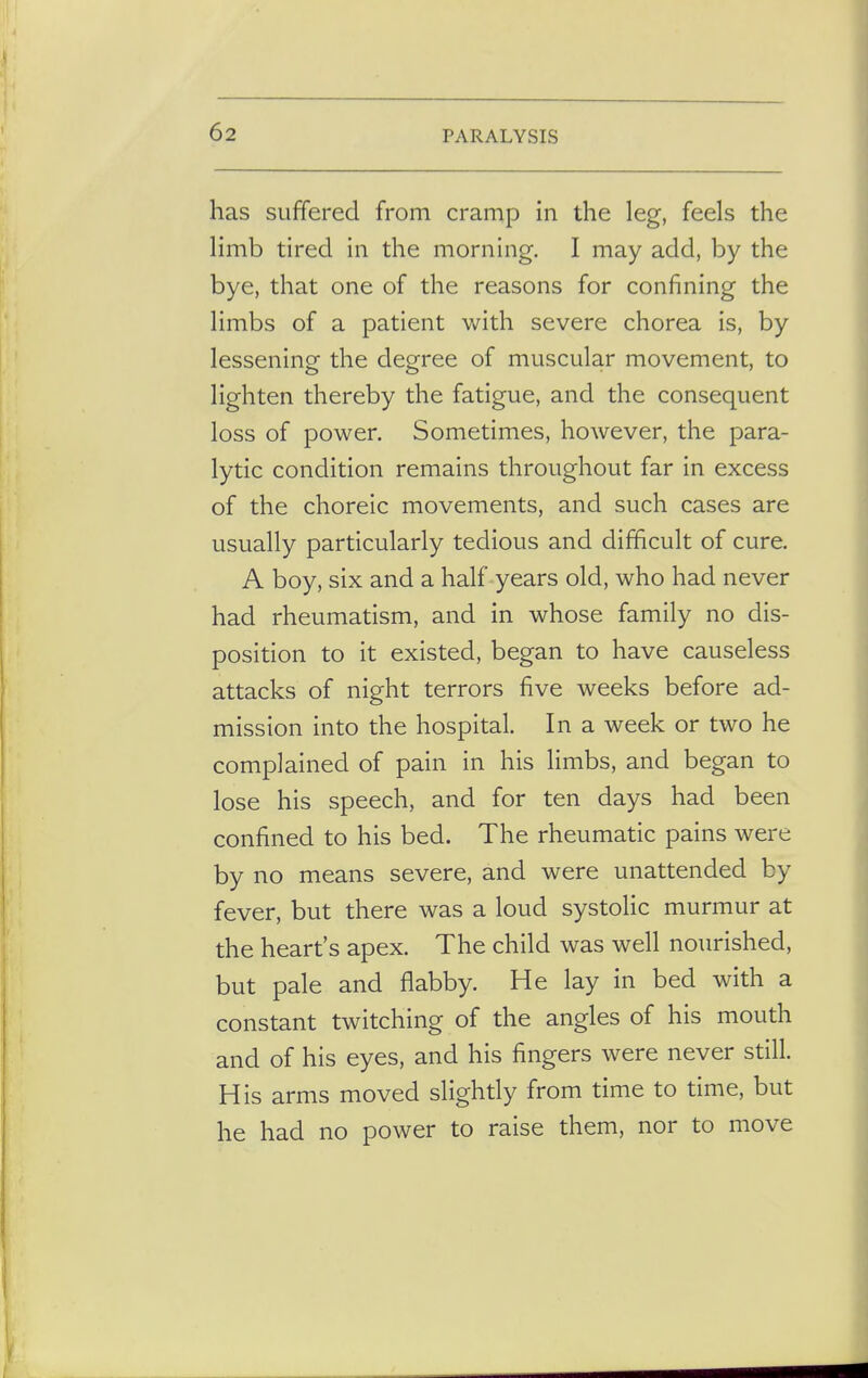 has suffered from cramp in the leg, feels the limb tired in the morning. I may add, by the bye, that one of the reasons for confining the limbs of a patient with severe chorea is, by lessening the degree of muscular movement, to lighten thereby the fatigue, and the consequent loss of power. Sometimes, however, the para- lytic condition remains throughout far in excess of the choreic movements, and such cases are usually particularly tedious and difficult of cure. A boy, six and a half years old, who had never had rheumatism, and in whose family no dis- position to it existed, began to have causeless attacks of night terrors five weeks before ad- mission into the hospital. In a week or two he complained of pain in his limbs, and began to lose his speech, and for ten days had been confined to his bed. The rheumatic pains were by no means severe, and were unattended by fever, but there was a loud systolic murmur at the heart's apex. The child was well nourished, but pale and flabby. He lay in bed with a constant twitching of the angles of his mouth and of his eyes, and his fingers were never still. His arms moved slightly from time to time, but he had no power to raise them, nor to move