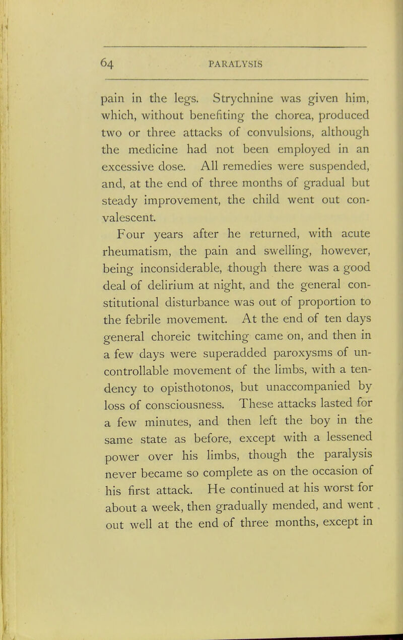 pain in the legs. Strychnine was given him, which, without benefiting the chorea, produced two or three attacks of convulsions, although the medicine had not been employed in an excessive dose. All remedies were suspended, and, at the end of three months of gradual but steady improvement, the child went out con- valescent. Four years after he returned, with acute rheumatism, the pain and swelling, however, being inconsiderable, though there was a good deal of delirium at night, and the general con- stitutional disturbance was out of proportion to the febrile movement. At the end of ten days general choreic twitching came on, and then in a few days were superadded paroxysms of un- controllable movement of the limbs, with a ten- dency to opisthotonos, but unaccompanied by loss of consciousness. These attacks lasted for a few minutes, and then left the boy in the same state as before, except with a lessened power over his limbs, though the paralysis never became so complete as on the occasion of his first attack. He continued at his worst for about a week, then gradually mended, and went out well at the end of three months, except in