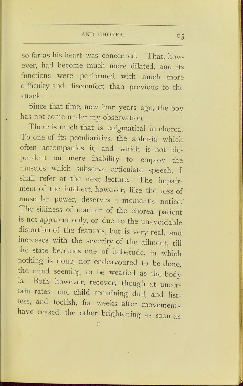 so far as his heart was concerned. That, how- ever, had become much more dilated, and its functions were performed with much more difficulty and discomfort than previous to the attack. Since that time, now four years ago, the boy has not come under my observation. There is much that is enigmatical in chorea. To one of its peculiarities, the aphasia which often accompanies it, and which is not de- pendent on mere inability to employ the muscles which subserve articulate speech, I shall refer at the next lecture. The impair- ment of the intellect, however, like the loss of muscular power, deserves a moment's notice. The silliness of manner of the chorea patient is not apparent only, or due to the unavoidable distortion of the features, but is very real, and increases with the severity of the ailment, till the state becomes one of hebetude, in which nothing is done, nor endeavoured to be done, the mind seeming to be wearied as the body is. Both, however, recover, though at uncer- tain rates; one child remaining dull, and list- less, and foolish, for weeks after movements have ceased, the other brightening as soon as