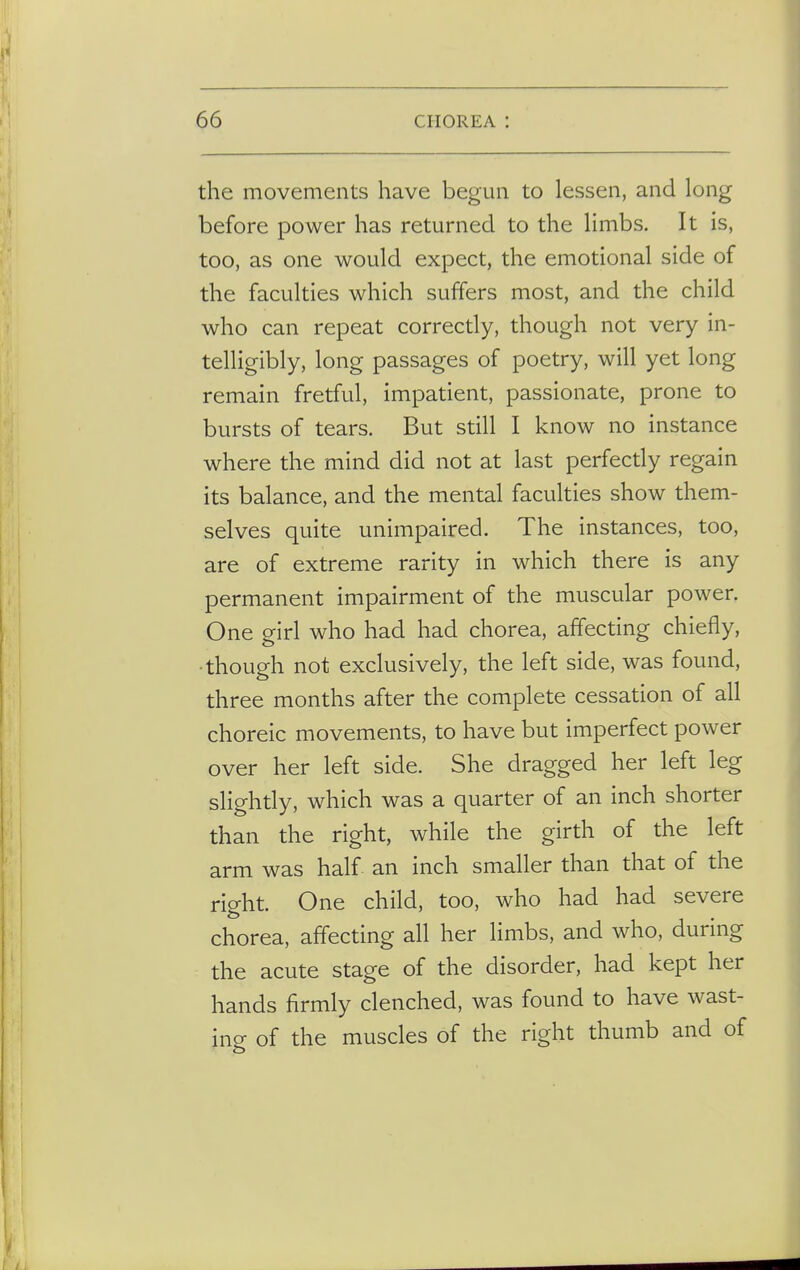 the movements have begun to lessen, and long before power has returned to the limbs. It is, too, as one would expect, the emotional side of the faculties which suffers most, and the child who can repeat correctly, though not very in- telligibly, long passages of poetry, will yet long remain fretful, impatient, passionate, prone to bursts of tears. But still I know no instance where the mind did not at last perfectly regain its balance, and the mental faculties show them- selves quite unimpaired. The instances, too, are of extreme rarity in which there is any permanent impairment of the muscular power. One girl who had had chorea, affecting chiefly, ■though not exclusively, the left side, was found, three months after the complete cessation of all choreic movements, to have but imperfect power over her left side. She dragged her left leg slightly, which was a quarter of an inch shorter than the right, while the girth of the left arm was half an inch smaller than that of the right. One child, too, who had had severe chorea, affecting all her limbs, and who, during the acute stage of the disorder, had kept her hands firmly clenched, was found to have wast- ing of the muscles of the right thumb and of