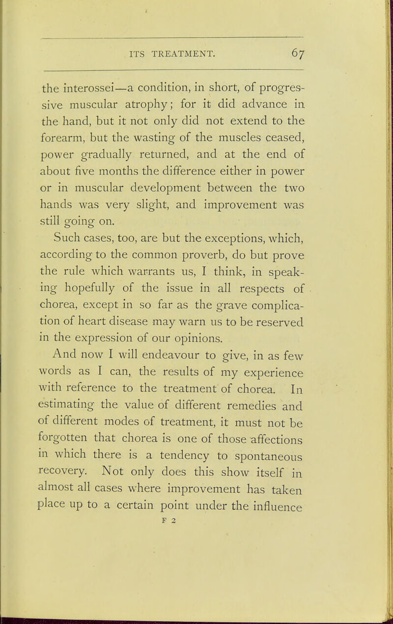 the interossei—a condition, in short, of progres- sive muscular atrophy; for it did advance in the hand, but it not only did not extend to the forearm, but the wasting of the muscles ceased, power gradually returned, and at the end of about five months the difference either in power or in muscular development between the two hands was very slight, and improvement was still going on. Such cases, too, are but the exceptions, which, according to the common proverb, do but prove the rule which warrants us, I think, in speak- ing hopefully of the issue in all respects of chorea, except in so far as the grave complica- tion of heart disease may warn us to be reserved in the expression of our opinions. And now I will endeavour to give, in as few words as I can, the results of my experience with reference to the treatment of chorea. In estimating the value of different remedies and of different modes of treatment, it must not be forgotten that chorea is one of those affections in which there is a tendency to spontaneous recovery. Not only does this show itself in almost all cases where improvement has taken place up to a certain point under the influence