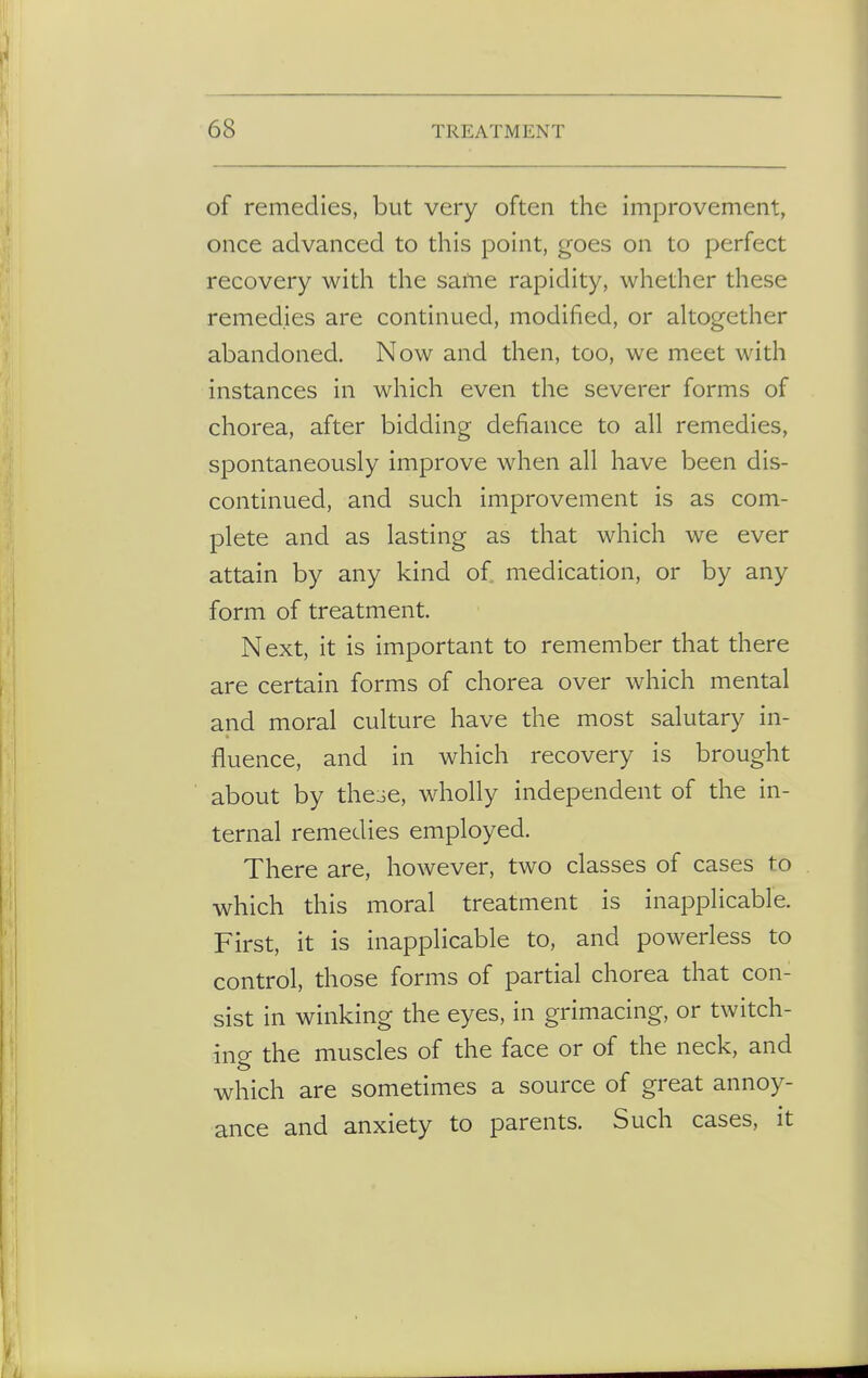 of remedies, but very often the improvement, once advanced to this point, goes on to perfect recovery with the same rapidity, whether these remedies are continued, modified, or altogether abandoned. Now and then, too, we meet with instances in which even the severer forms of chorea, after bidding defiance to all remedies, spontaneously improve when all have been dis- continued, and such improvement is as com- plete and as lasting as that which we ever attain by any kind of medication, or by any form of treatment Next, it is important to remember that there are certain forms of chorea over which mental and moral culture have the most salutary in- fluence, and in which recovery is brought about by these, wholly independent of the in- ternal remedies employed. There are, however, two classes of cases to which this moral treatment is inapplicable. First, it is inapplicable to, and powerless to control, those forms of partial chorea that con- sist in winking the eyes, in grimacing, or twitch- ing the muscles of the face or of the neck, and which are sometimes a source of great annoy- ance and anxiety to parents. Such cases, it