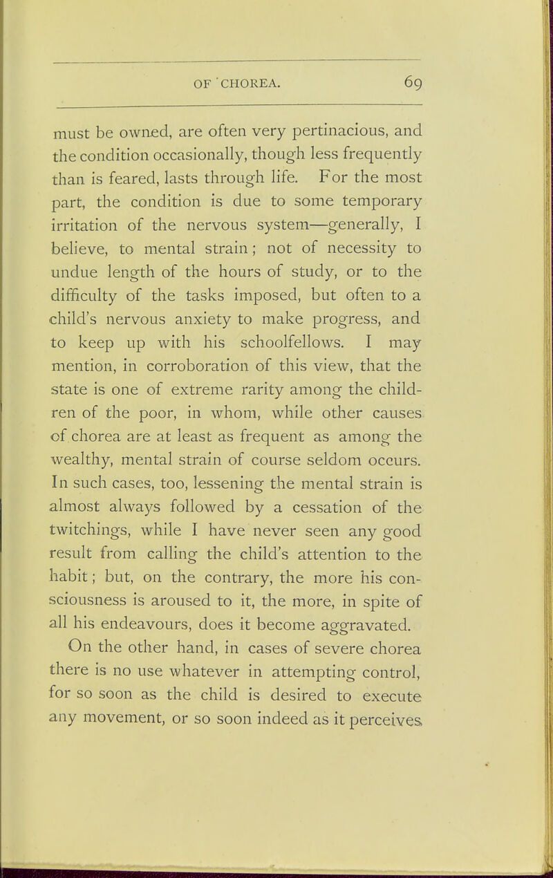 must be owned, are often very pertinacious, and the condition occasionally, though less frequently than is feared, lasts through life. For the most part, the condition is due to some temporary irritation of the nervous system—generally, I believe, to mental strain; not of necessity to undue length of the hours of study, or to the difficulty of the tasks imposed, but often to a child's nervous anxiety to make progress, and to keep up with his schoolfellows. I may mention, in corroboration of this view, that the state is one of extreme rarity among the child- ren of the poor, in whom, while other causes of chorea are at least as frequent as among the wealthy, mental strain of course seldom occurs. In such cases, too, lessening the mental strain is almost always followed by a cessation of the twitchings, while I have never seen any good result from calling the child's attention to the habit; but, on the contrary, the more his con- sciousness is aroused to it, the more, in spite of all his endeavours, does it become aggravated. On the other hand, in cases of severe chorea there is no use whatever in attempting control, for so soon as the child is desired to execute any movement, or so soon indeed as it perceives