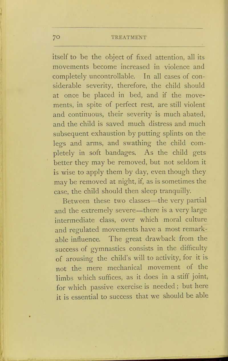 itself to be the object of fixed attention, all its movements become increased in violence and completely uncontrollable. In all cases of con- siderable severity, therefore, the child should at once be placed in bed, and if the move- ments, in spite of perfect rest, are still violent and continuous, their severity is much abated, and the child is saved much distress and much subsequent exhaustion by putting splints on the legs and arms, and swathing the child com- pletely in soft bandages. As the child gets better they may be removed, but not seldom it is wise to apply them by day, even though they may be removed at night, if, as is sometimes the case, the child should then sleep tranquilly. Between these two classes—the very partial and the extremely severe—there is a very large intermediate class, over which moral culture and regulated movements have a most remark- able influence. The great drawback from the success of gymnastics consists in the difficulty of arousing the child's will to activity, for it is not the mere mechanical movement of the limbs which suffices, as it does in a stiff joint, for which passive exercise is needed; but here it is essential to success that we should be able