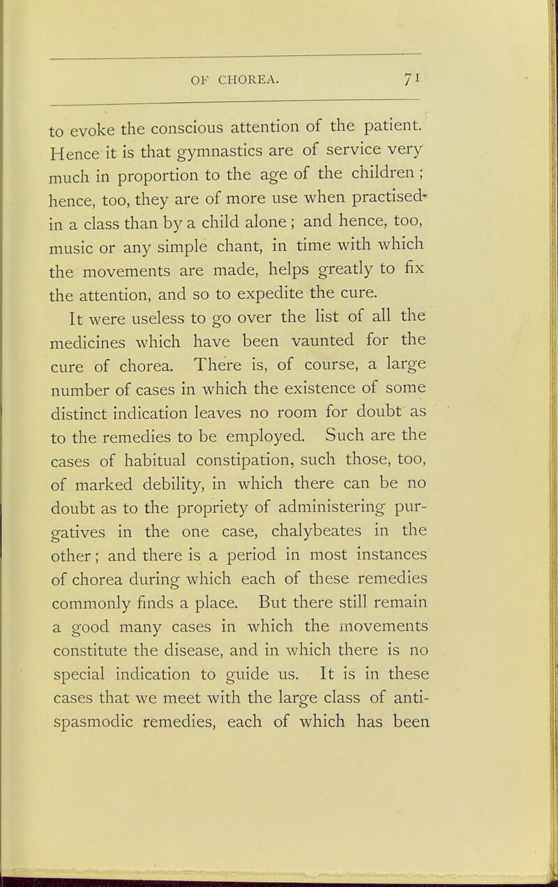 to evoke the conscious attention of the patient. Hence it is that gymnastics are of service very much in proportion to the age of the children ; hence, too, they are of more use when practised* in a class than by a child alone; and hence, too, music or any simple chant, in time with which the movements are made, helps greatly to fix the attention, and so to expedite the cure. It were useless to go over the list of all the medicines which have been vaunted for the cure of chorea. There is, of course, a large number of cases in which the existence of some distinct indication leaves no room for doubt as to the remedies to be employed. Such are the cases of habitual constipation, such those, too, of marked debility, in which there can be no doubt as to the propriety of administering pur- gatives in the one case, chalybeates in the other; and there is a period in most instances of chorea during which each of these remedies commonly finds a place. But there still remain a good many cases in which the movements constitute the disease, and in which there is no special indication to guide us. It is in these cases that we meet with the large class of anti- spasmodic remedies, each of which has been