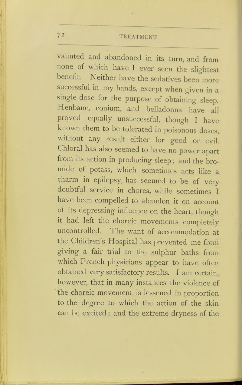 vaunted and abandoned in its turn, and from none of which have I ever seen the slightest benefit. Neither have the sedatives been more successful in my hands, except when given in a single dose for the purpose of obtaining sleep. Henbane, conium, and belladonna have all proved equally unsuccessful, though I have known them to be tolerated in poisonous doses, without any result either for good or evil. Chloral has also seemed to have no power apart from its action in producing sleep; and the bro- mide of potass, which sometimes acts like a charm in epilepsy, has seemed to be of very doubtful service in chorea, while sometimes I have been compelled to abandon it on account of its depressing influence on the heart, though it had left the choreic movements completely uncontrolled. The want of accommodation at the Children's Hospital has prevented me from giving a fair trial to the sulphur baths from which French physicians appear to have often obtained very satisfactory results. I am certain, however, that in many instances the violence of the choreic movement is lessened in proportion to the degree to which the action of the skin can be excited; and the extreme dryness of the