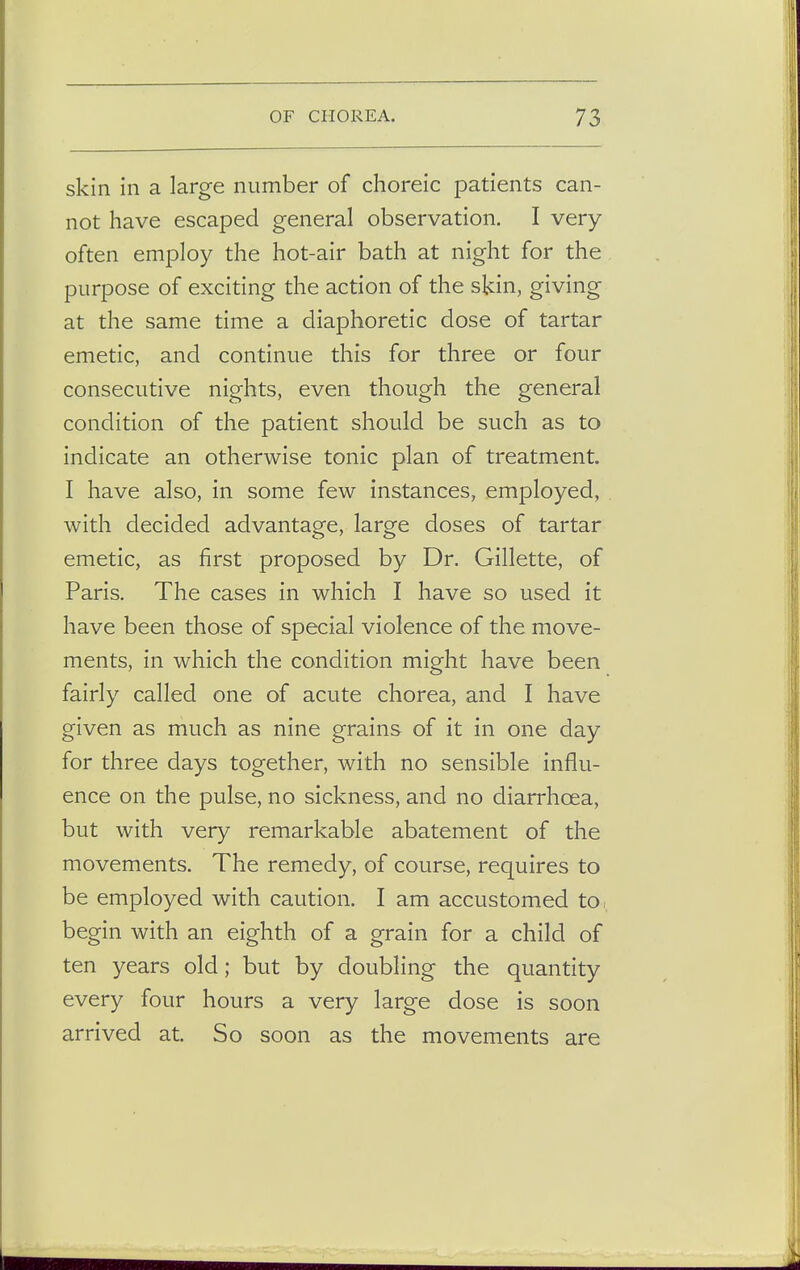 skin in a large number of choreic patients can- not have escaped general observation. I very often employ the hot-air bath at night for the purpose of exciting the action of the skin, giving at the same time a diaphoretic dose of tartar emetic, and continue this for three or four consecutive nights, even though the general condition of the patient should be such as to indicate an otherwise tonic plan of treatment. I have also, in some few instances, employed, with decided advantage, large doses of tartar emetic, as first proposed by Dr. Gillette, of Paris. The cases in which I have so used it have been those of special violence of the move- ments, in which the condition might have been fairly called one of acute chorea, and I have given as much as nine grains of it in one day for three days together, with no sensible influ- ence on the pulse, no sickness, and no diarrhoea, but with very remarkable abatement of the movements. The remedy, of course, requires to be employed with caution. I am accustomed to. begin with an eighth of a grain for a child of ten years old; but by doubling the quantity every four hours a very large dose is soon arrived at. So soon as the movements are