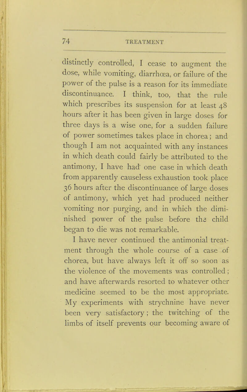 distinctly controlled, I cease to augment the dose, while vomiting, diarrhoea, or failure of the power of the pulse is a reason for its immediate discontinuance. I think, too, that the rule which prescribes its suspension for at least 48 hours after it has been given in large doses for three days is a wise one, for a sudden failure of power sometimes takes place in chorea; and though I am not acquainted with any instances in which death could fairly be attributed to the antimony, I have had one case in which death from apparently causeless exhaustion took place 36 hours after the discontinuance of large doses of antimony, which yet had produced neither vomiting nor purging, and in which the dimi- nished power of the pulse before the child began to die was not remarkable. I have never continued the antimonial treat- ment through the whole course of a case of chorea, but have always left it off so soon as the violence of the movements was controlled; and have afterwards resorted to whatever other medicine seemed to be the most appropriate. My experiments with strychnine have never been very satisfactory; the twitching of the limbs of itself prevents our becoming aware of
