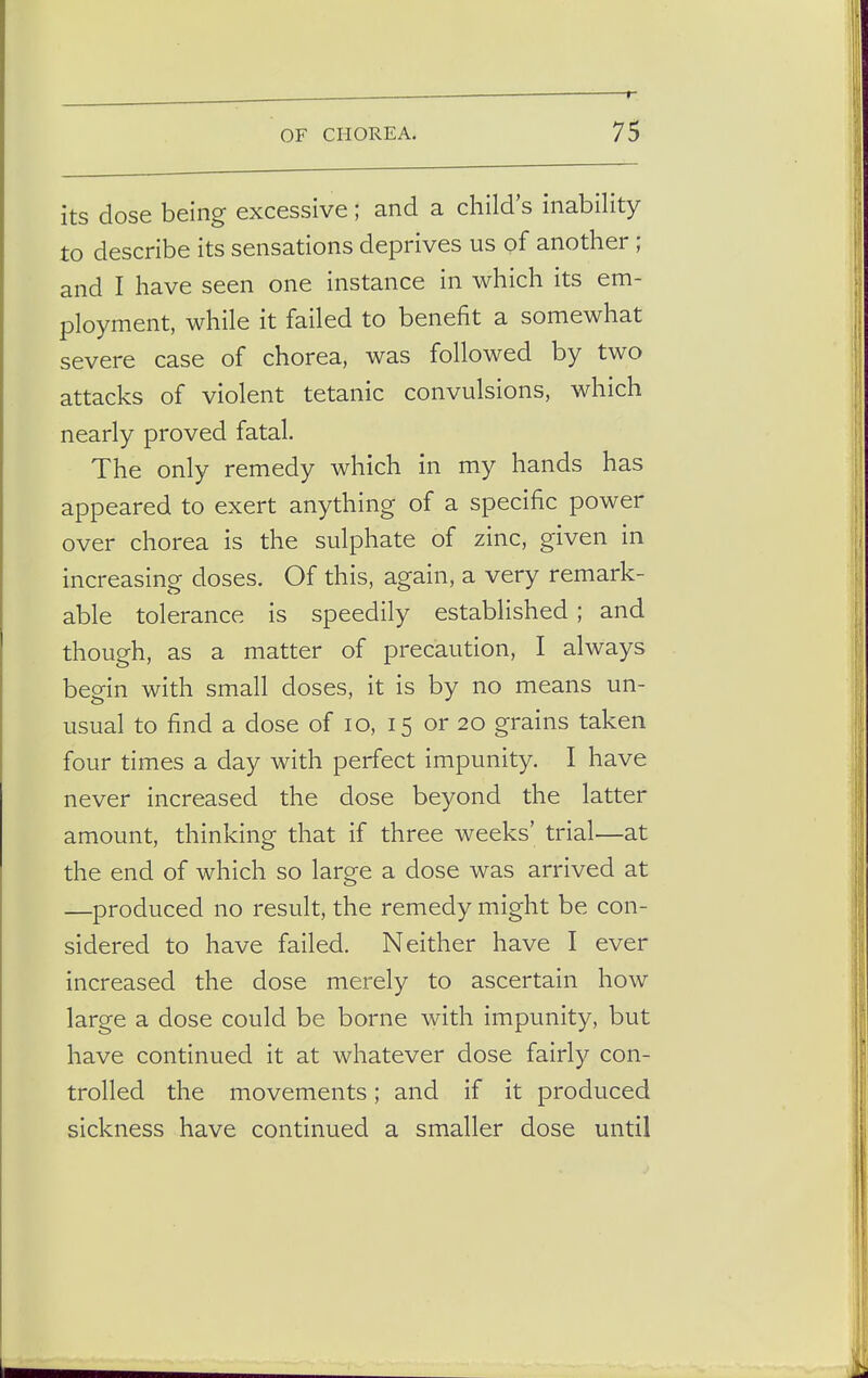 its dose being excessive; and a child's inability to describe its sensations deprives us of another ; and I have seen one instance in which its em- ployment, while it failed to benefit a somewhat severe case of chorea, was followed by two attacks of violent tetanic convulsions, which nearly proved fatal. The only remedy which in my hands has appeared to exert anything of a specific power over chorea is the sulphate of zinc, given in increasing doses. Of this, again, a very remark- able tolerance is speedily established ; and though, as a matter of precaution, I always begin with small doses, it is by no means un- usual to find a dose of 10, 15 or 20 grains taken four times a day with perfect impunity. I have never increased the dose beyond the latter amount, thinking that if three weeks' trial—at the end of which so large a dose was arrived at —produced no result, the remedy might be con- sidered to have failed. Neither have I ever increased the dose merely to ascertain how large a dose could be borne with impunity, but have continued it at whatever dose fairly con- trolled the movements; and if it produced sickness have continued a smaller dose until