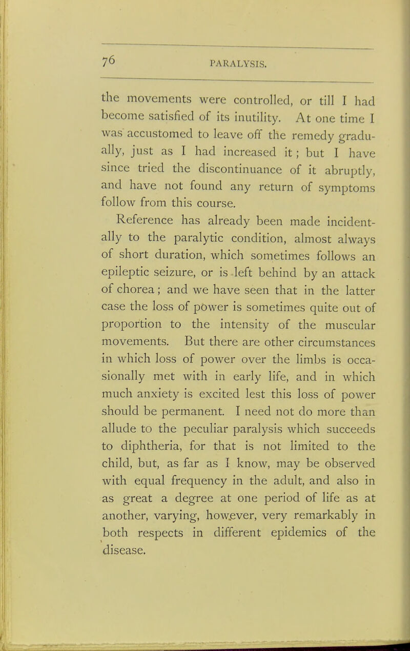the movements were controlled, or till I had become satisfied of its inutility. At one time I was accustomed to leave off the remedy gradu- ally, just as I had increased it; but I have since tried the discontinuance of it abruptly, and have not found any return of symptoms follow from this course. Reference has already been made incident- ally to the paralytic condition, almost always of short duration, which sometimes follows an epileptic seizure, or is left behind by an attack of chorea; and we have seen that in the latter case the loss of power is sometimes quite out of proportion to the intensity of the muscular movements. But there are other circumstances in which loss of power over the limbs is occa- sionally met with in early life, and in which much anxiety is excited lest this loss of power should be permanent. I need not do more than allude to the peculiar paralysis which succeeds to diphtheria, for that is not limited to the child, but, as far as I know, may be observed with equal frequency in the adult, and also in as great a degree at one period of life as at another, varying, however, very remarkably in both respects in different epidemics of the disease.