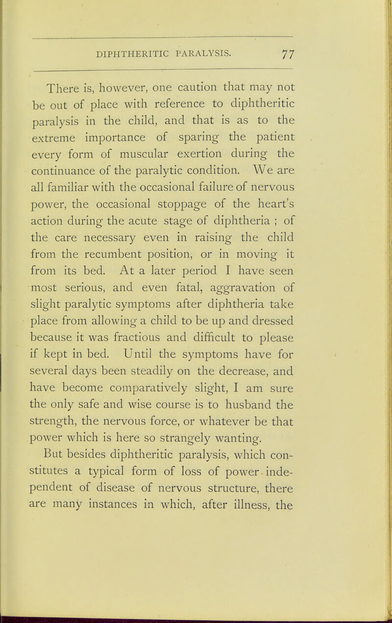 There is, however, one caution that may not be out of place with reference to diphtheritic paralysis in the child, and that is as to the extreme importance of sparing the patient every form of muscular exertion during the continuance of the paralytic condition. We are all familiar with the occasional failure of nervous power, the occasional stoppage of the heart's action during the acute stage of diphtheria ; of the care necessary even in raising the child from the recumbent position, or in moving it from its bed. At a later period I have seen most serious, and even fatal, aggravation of slight paralytic symptoms after diphtheria take place from allowing a child to be up and dressed because it was fractious and difficult to please if kept in bed. Until the symptoms have for several days been steadily on the decrease, and have become comparatively slight, I am sure the only safe and wise course is to husband the strength, the nervous force, or whatever be that power which is here so strangely wanting. But besides diphtheritic paralysis, which con- stitutes a typical form of loss of power inde- pendent of disease of nervous structure, there are many instances in which, after illness, the