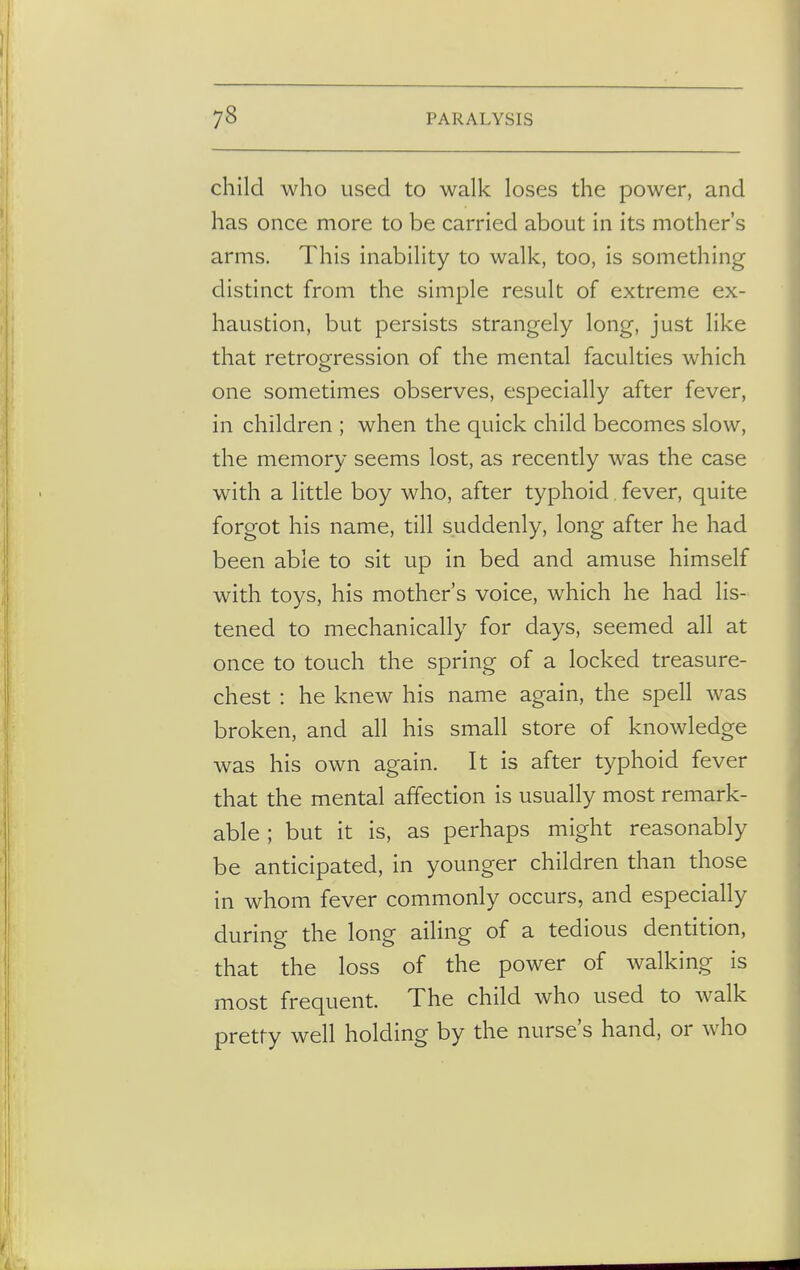child who used to walk loses the power, and has once more to be carried about in its mother's arms. This inability to walk, too, is something distinct from the simple result of extreme ex- haustion, but persists strangely long, just like that retrogression of the mental faculties which one sometimes observes, especially after fever, in children ; when the quick child becomes slow, the memory seems lost, as recently was the case with a little boy who, after typhoid fever, quite forgot his name, till suddenly, long after he had been able to sit up in bed and amuse himself with toys, his mother's voice, which he had lis- tened to mechanically for days, seemed all at once to touch the spring of a locked treasure- chest : he knew his name again, the spell was broken, and all his small store of knowledge was his own again. It is after typhoid fever that the mental affection is usually most remark- able ; but it is, as perhaps might reasonably be anticipated, in younger children than those in whom fever commonly occurs, and especially during the long ailing of a tedious dentition, that the loss of the power of walking is most frequent. The child who used to walk pretty well holding by the nurse's hand, or who