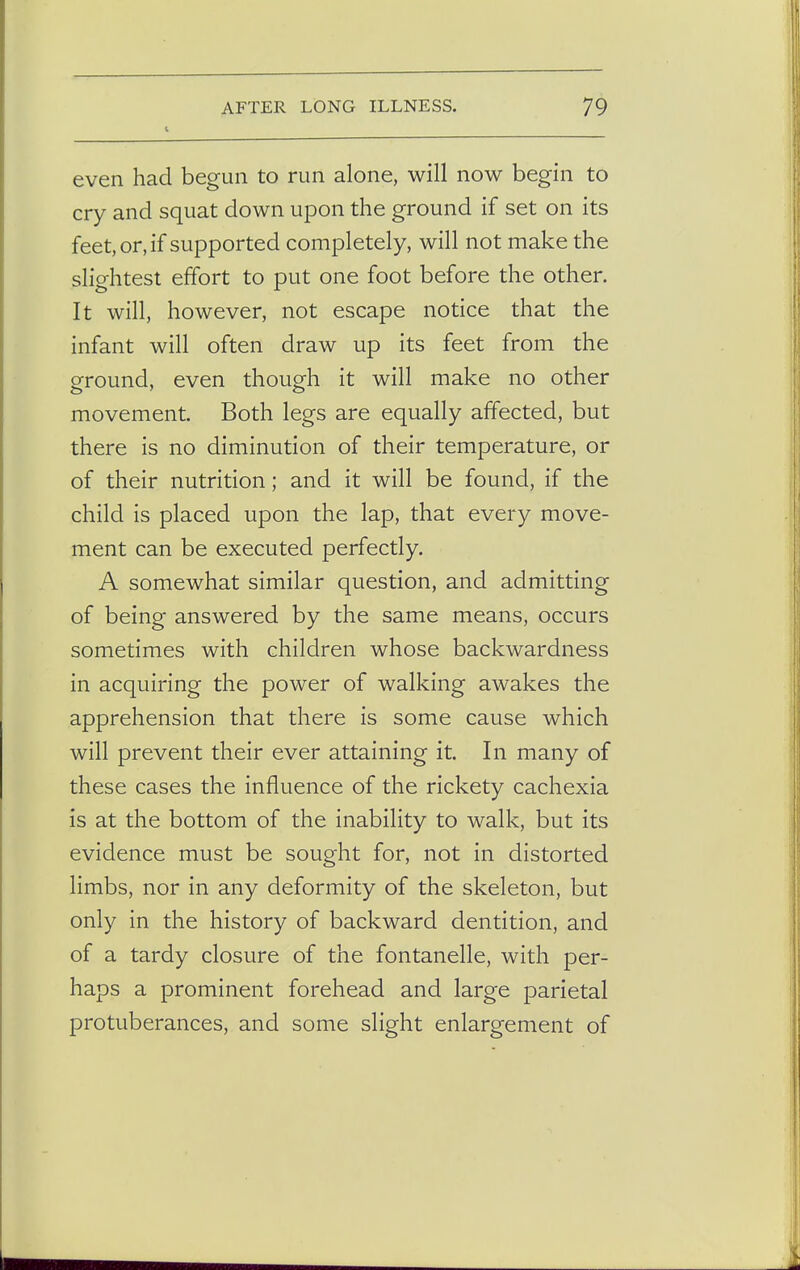 even had begun to run alone, will now begin to cry and squat down upon the ground if set on its feet, or, if supported completely, will not make the slightest effort to put one foot before the other. It will, however, not escape notice that the infant will often draw up its feet from the ground, even though it will make no other movement. Both legs are equally affected, but there is no diminution of their temperature, or of their nutrition; and it will be found, if the child is placed upon the lap, that every move- ment can be executed perfectly. A somewhat similar question, and admitting of being answered by the same means, occurs sometimes with children whose backwardness in acquiring the power of walking awakes the apprehension that there is some cause which will prevent their ever attaining it. In many of these cases the influence of the rickety cachexia is at the bottom of the inability to walk, but its evidence must be sought for, not in distorted limbs, nor in any deformity of the skeleton, but only in the history of backward dentition, and of a tardy closure of the fontanelle, with per- haps a prominent forehead and large parietal protuberances, and some slight enlargement of