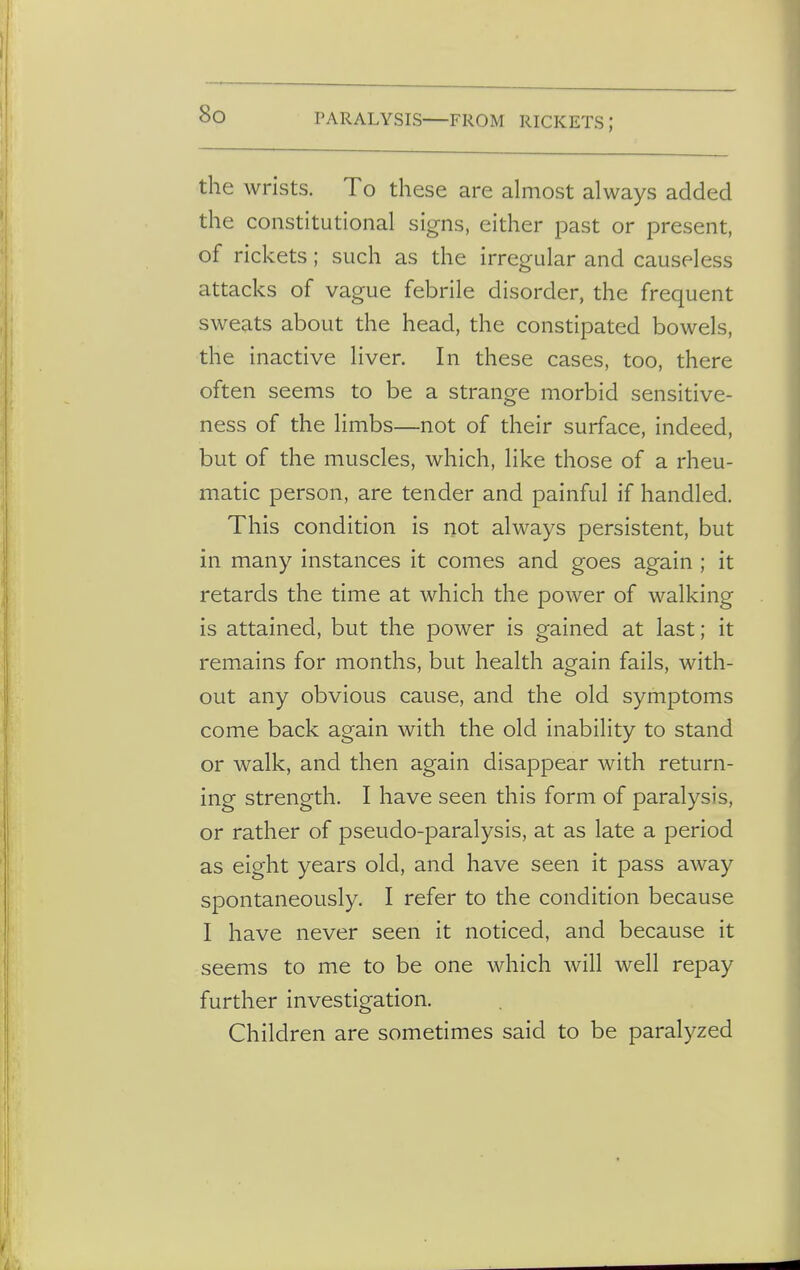 PARALYSIS FROM RICKETS ; the wrists. To these are almost always added the constitutional signs, either past or present, of rickets; such as the irregular and causeless attacks of vague febrile disorder, the frequent sweats about the head, the constipated bowels, the inactive liver. In these cases, too, there often seems to be a strange morbid sensitive- ness of the limbs—not of their surface, indeed, but of the muscles, which, like those of a rheu- matic person, are tender and painful if handled. This condition is not always persistent, but in many instances it comes and goes again ; it retards the time at which the power of walking is attained, but the power is gained at last; it remains for months, but health again fails, with- out any obvious cause, and the old symptoms come back again with the old inability to stand or walk, and then again disappear with return- ing strength. I have seen this form of paralysis, or rather of pseudo-paralysis, at as late a period as eight years old, and have seen it pass away spontaneously. I refer to the condition because I have never seen it noticed, and because it seems to me to be one which will well repay further investigation. Children are sometimes said to be paralyzed