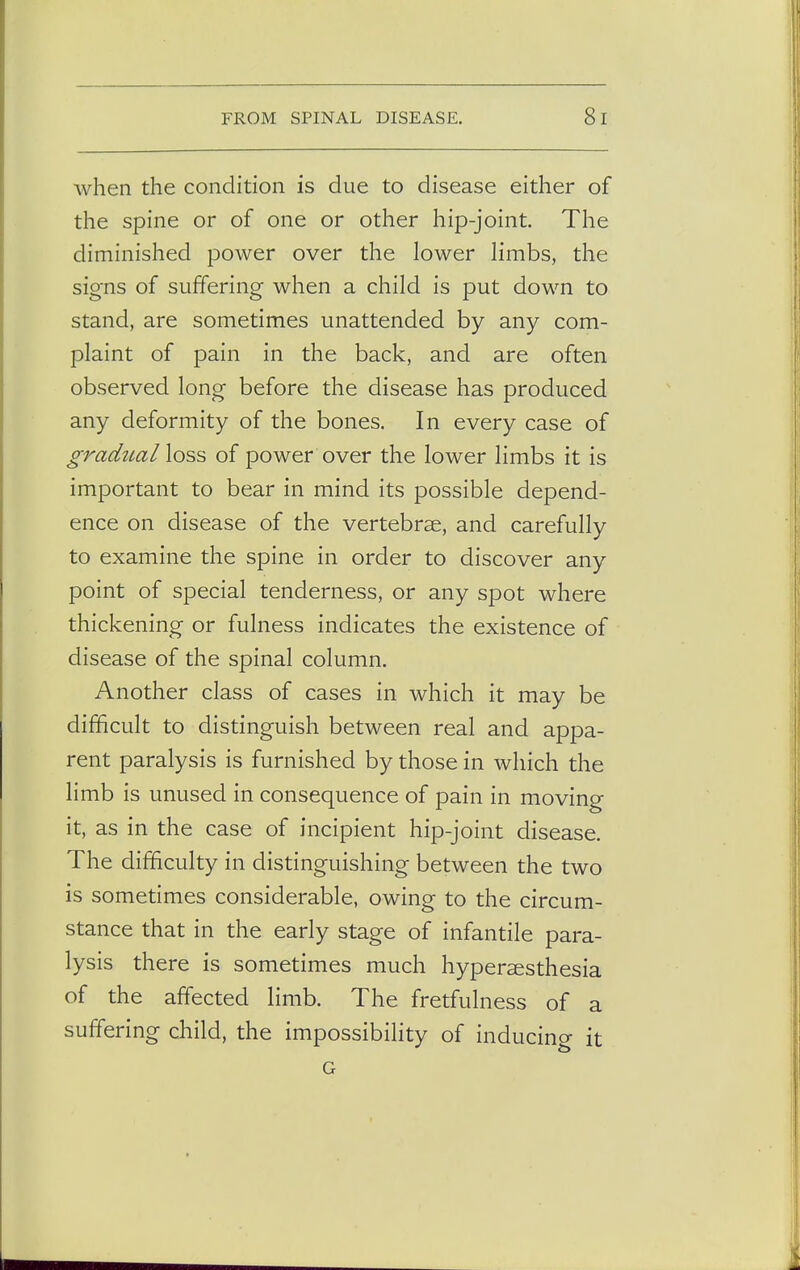 when the condition is due to disease either of the spine or of one or other hip-joint. The diminished power over the lower limbs, the signs of suffering when a child is put down to stand, are sometimes unattended by any com- plaint of pain in the back, and are often observed long before the disease has produced any deformity of the bones. In every case of gradualloss of power over the lower limbs it is important to bear in mind its possible depend- ence on disease of the vertebrae, and carefully to examine the spine in order to discover any point of special tenderness, or any spot where thickening or fulness indicates the existence of disease of the spinal column. Another class of cases in which it may be difficult to distinguish between real and appa- rent paralysis is furnished by those in which the limb is unused in consequence of pain in moving it, as in the case of incipient hip-joint disease. The difficulty in distinguishing between the two is sometimes considerable, owing to the circum- stance that in the early stage of infantile para- lysis there is sometimes much hyperesthesia of the affected limb. The fretfulness of a suffering child, the impossibility of inducing it G