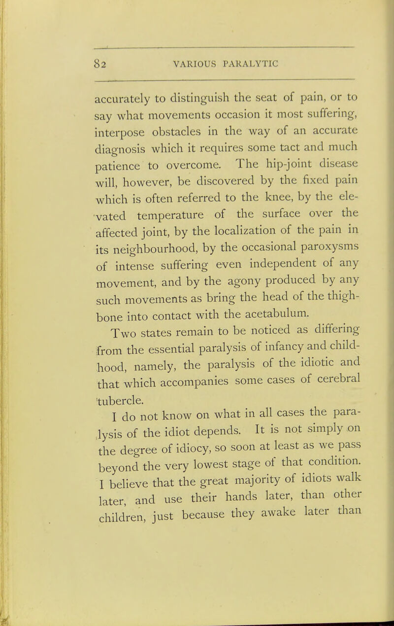 accurately to distinguish the seat of pain, or to say what movements occasion it most suffering, interpose obstacles in the way of an accurate diagnosis which it requires some tact and much patience to overcome. The hip-joint disease will, however, be discovered by the fixed pain which is often referred to the knee, by the ele- vated temperature of the surface over the affected joint, by the localization of the pain in its neighbourhood, by the occasional paroxysms of intense suffering even independent of any movement, and by the agony produced by any such movements as bring the head of the thigh- bone into contact with the acetabulum. Two states remain to be noticed as differing from the essential paralysis of infancy and child- hood, namely, the paralysis of the idiotic and that which accompanies some cases of cerebral tubercle. I do not know on what in all cases the para- lysis of the idiot depends. It is not simply on the degree of idiocy, so soon at least as we pass beyond the very lowest stage of that condition. I believe that the great majority of idiots walk later, and use their hands later, than other children, just because they awake later than