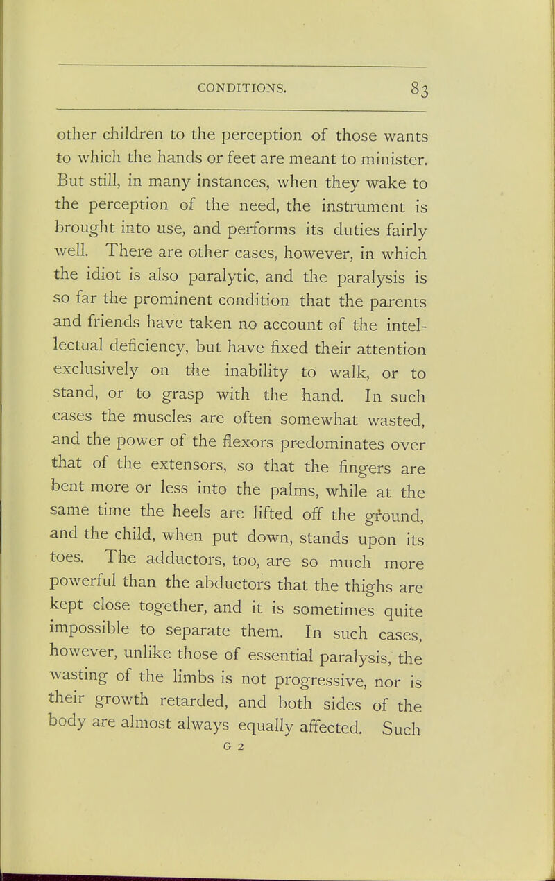 other children to the perception of those wants to which the hands or feet are meant to minister. But still, in many instances, when they wake to the perception of the need, the instrument is brought into use, and performs its duties fairly well. There are other cases, however, in which the idiot is also paralytic, and the paralysis is so far the prominent condition that the parents and friends have taken no account of the intel- lectual deficiency, but have fixed their attention exclusively on the inability to walk, or to stand, or to grasp with the hand. In such cases the muscles are often somewhat wasted, and the power of the flexors predominates over that of the extensors, so that the fingers are bent more or less into the palms, while at the same time the heels are lifted off the ground, and the child, when put down, stands upon its toes. The adductors, too, are so much more powerful than the abductors that the thighs are kept close together, and it is sometimes quite impossible to separate them. In such cases, however, unlike those of essential paralysis, the wasting of the limbs is not progressive, nor is their growth retarded, and both sides of the body are almost always equally affected. Such