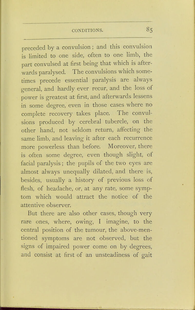preceded by a convulsion ; and this convulsion is limited to one side, often to one limb, the part convulsed at first being that which is after- wards paralysed. The convulsions which some- times precede essential paralysis are always general, and hardly ever recur, and the loss of power is greatest at first, and afterwards lessens in some degree, even in those cases where no complete recovery takes place. The convul- sions produced by cerebral tubercle, on the other hand, not seldom return, affecting the same limb, and leaving it after each recurrence more powerless than before. Moreover, there is often some degree, even though slight, of facial paralysis; the pupils of the two eyes are almost always unequally dilated, and there is, besides, usually a history of previous loss of flesh, of headache, or, at any rate, some symp- tom which would attract the notice of the attentive observer. But there are also other cases, though very rare ones, where, owing, I imagine, to the central position of the tumour, the above-men- tioned symptoms are not observed, but the signs of impaired power come on by degrees, and consist at first of an unsteadiness of gait