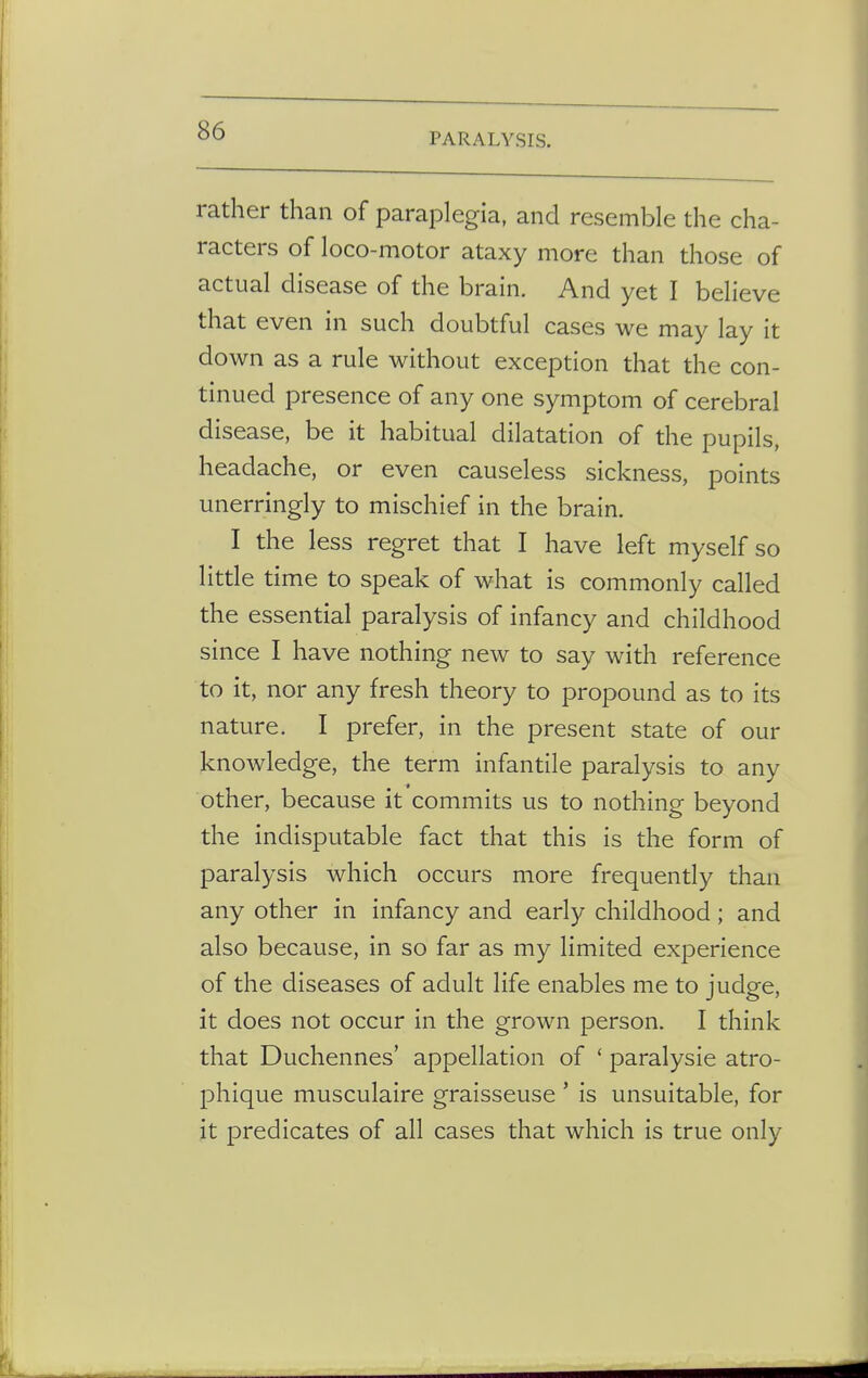 PARALYSIS. rather than of paraplegia, and resemble the cha- racters of loco-motor ataxy more than those of actual disease of the brain. And yet I believe that even in such doubtful cases we may lay it down as a rule without exception that the con- tinued presence of any one symptom of cerebral disease, be it habitual dilatation of the pupils, headache, or even causeless sickness, points unerringly to mischief in the brain. I the less regret that I have left myself so little time to speak of what is commonly called the essential paralysis of infancy and childhood since I have nothing new to say with reference to it, nor any fresh theory to propound as to its nature. I prefer, in the present state of our knowledge, the term infantile paralysis to any other, because it commits us to nothing beyond the indisputable fact that this is the form of paralysis which occurs more frequently than any other in infancy and early childhood; and also because, in so far as my limited experience of the diseases of adult life enables me to judge, it does not occur in the grown person. I think that Duchennes' appellation of ' paralysie atro- phique musculaire graisseuse ' is unsuitable, for it predicates of all cases that which is true only