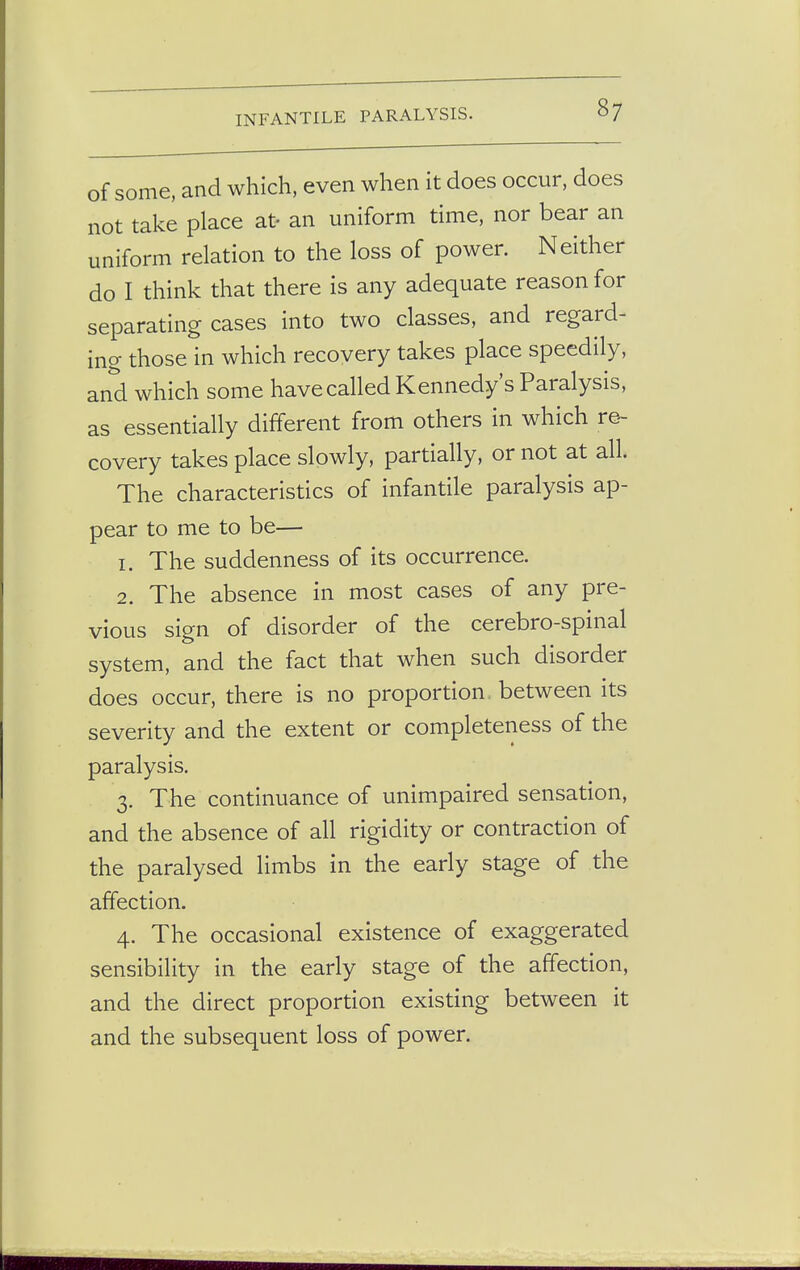 of some, and which, even when it does occur, does not take place at- an uniform time, nor bear an uniform relation to the loss of power. Neither do I think that there is any adequate reason for separating cases into two classes, and regard- ing those in which recovery takes place speedily, and which some have called Kennedy's Paralysis, as essentially different from others in which re- covery takes place slowly, partially, or not at all. The characteristics of infantile paralysis ap- pear to me to be— 1. The suddenness of its occurrence. 2. The absence in most cases of any pre- vious sign of disorder of the cerebro-spinal system, and the fact that when such disorder does occur, there is no proportion between its severity and the extent or completeness of the paralysis. 3. The continuance of unimpaired sensation, and the absence of all rigidity or contraction of the paralysed limbs in the early stage of the affection. 4. The occasional existence of exaggerated sensibility in the early stage of the affection, and the direct proportion existing between it and the subsequent loss of power.