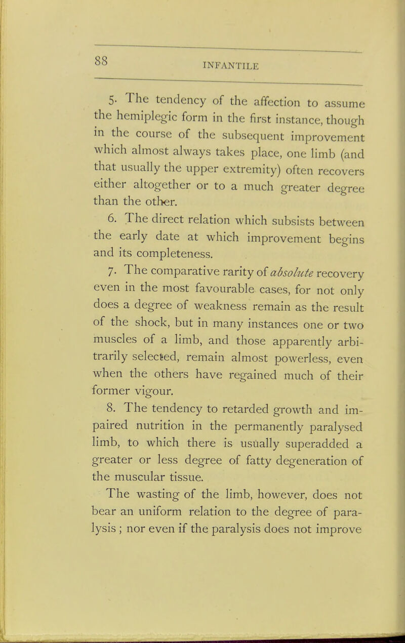 INFANTILE 5- The tendency of the affection to assume the hemiplegic form in the first instance, though m the course of the subsequent improvement which almost always takes place, one limb (and that usually the upper extremity) often recovers either altogether or to a much greater degree than the other. 6. The direct relation which subsists between the early date at which improvement begins and its completeness. 7. The comparative rarity of absolute recovery even in the most favourable cases, for not only does a degree of weakness remain as the result of the shock, but in many instances one or two muscles of a limb, and those apparently arbi- trarily selected, remain almost powerless, even when the others have regained much of their former vigour. 8. The tendency to retarded growth and im- paired nutrition in the permanently paralysed limb, to which there is usually superadded a greater or less degree of fatty degeneration of the muscular tissue. The wasting of the limb, however, does not bear an uniform relation to the degree of para- lysis ; nor even if the paralysis does not improve