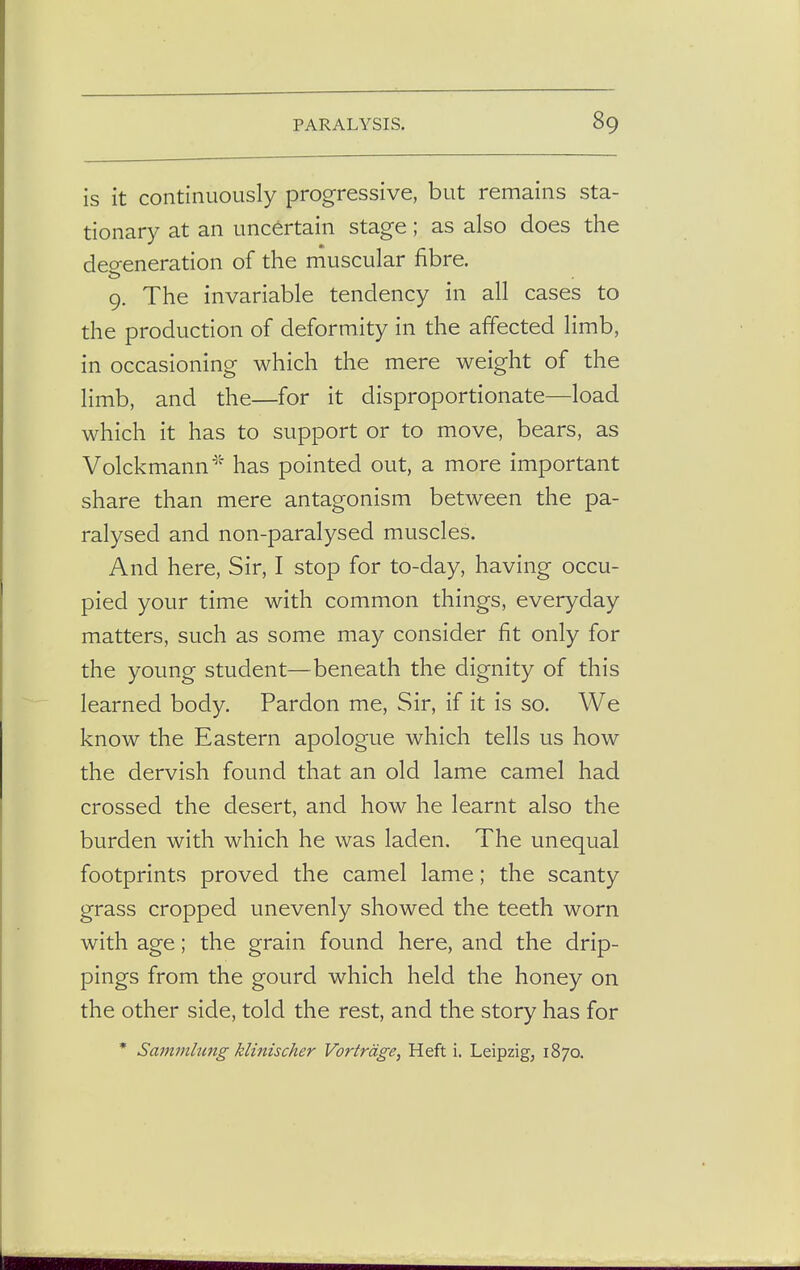 is it continuously progressive, but remains sta- tionary at an uncertain stage; as also does the degeneration of the muscular fibre. 9. The invariable tendency in all cases to the production of deformity in the affected limb, in occasioning which the mere weight of the limb, and the—for it disproportionate—load which it has to support or to move, bears, as Volckmann* has pointed out, a more important share than mere antagonism between the pa- ralysed and non-paralysed muscles. And here, Sir, I stop for to-day, having occu- pied your time with common things, everyday matters, such as some may consider fit only for the young student—beneath the dignity of this learned body. Pardon me, Sir, if it is so. We know the Eastern apologue which tells us how the dervish found that an old lame camel had crossed the desert, and how he learnt also the burden with which he was laden. The unequal footprints proved the camel lame; the scanty grass cropped unevenly showed the teeth worn with age; the grain found here, and the drip- pings from the gourd which held the honey on the other side, told the rest, and the story has for * Sammlung klinischer Vortrage, Heft i. Leipzig, 1870.