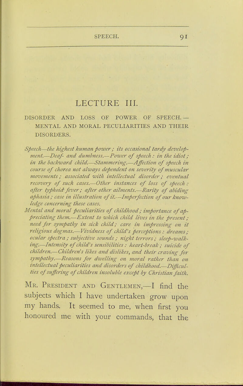 LECTURE III. DISORDER AND LOSS OF POWER OF SPEECH.— MENTAL AND MORAL PECULIARITIES AND THEIR DISORDERS. Speech—the highest hitman power ; its occasional tardy develop- ment.—Deaf- and dumbness.—Power of speech : in the idiot ; in the backward child.—Stammering.—Affection of speech in course of chorea not always dependent on severity of muscular movements; associated with intellectual disorder; eventual recovery of such cases.—Other instances of loss of speech : after typhoid fever; after other ailments.—Rarity of abiding aphasia ; case in illustration of it.—Imperfection of our know- ledge concerning these cases. Mental and moral peculiarities of childhood; importance of ap- preciating them.—Extent to which child lives in the present ; need for sympathy in sick child; care in impressing on it religious dogmas.— Vividness of child's perceptions: dreams ; ocular spectra ; subjective sounds ; night terrors; sleep-walk- ing.—Intensity of child's sensibilities: heart-break ; suicide of children.—Children's likes and dislikes, and their craving for sympathy.—Reasons for dwelling on moral rather than on intellectual peculiarities and disorders of childhood.—Difficul- ties of suffering of children insoluble except by Christian faith. Mr. President and Gentlemen,—I find the honoured me with your commands, that the