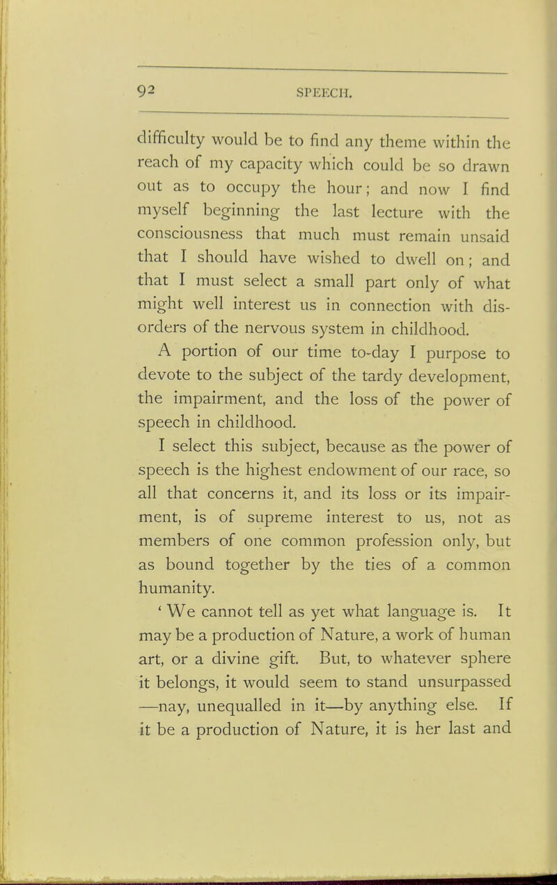 difficulty would be to find any theme within the reach of my capacity which could be so drawn out as to occupy the hour; and now I find myself beginning the last lecture with the consciousness that much must remain unsaid that I should have wished to dwell on; and that I must select a small part only of what might well interest us in connection with dis- orders of the nervous system in childhood. A portion of our time to-day I purpose to devote to the subject of the tardy development, the impairment, and the loss of the power of speech in childhood. I select this subject, because as trie power of speech is the highest endowment of our race, so all that concerns it, and its loss or its impair- ment, is of supreme interest to us, not as members of one common profession only, but as bound together by the ties of a common humanity. ' We cannot tell as yet what language is. It may be a production of Nature, a work of human art, or a divine gift. But, to whatever sphere it belongs, it would seem to stand unsurpassed —nay, unequalled in it—by anything else. If it be a production of Nature, it is her last and