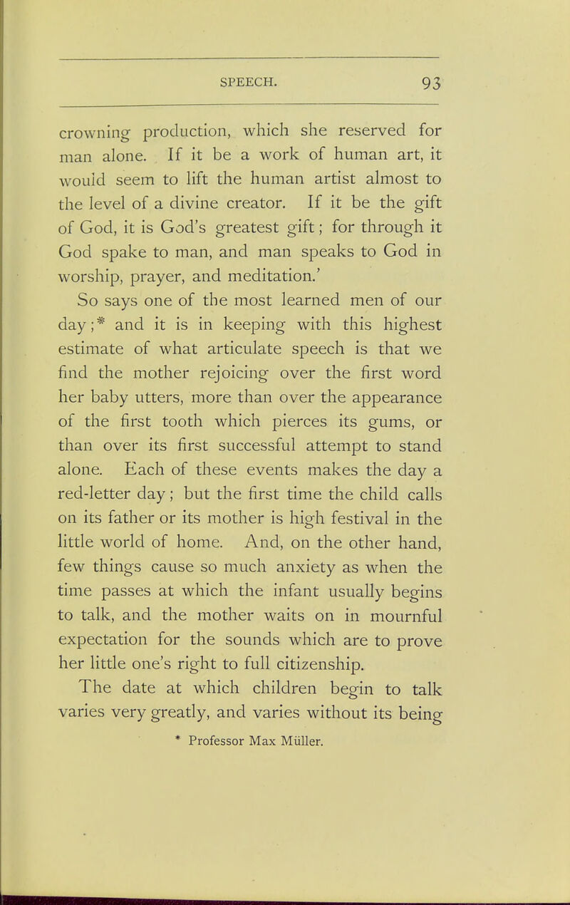 crowning production, which she reserved for man alone. If it be a work of human art, it would seem to lift the human artist almost to the level of a divine creator. If it be the gift of God, it is God's greatest gift; for through it God spake to man, and man speaks to God in worship, prayer, and meditation.' So says one of the most learned men of our day; * and it is in keeping with this highest estimate of what articulate speech is that we find the mother rejoicing over the first word her baby utters, more than over the appearance of the first tooth which pierces its gums, or than over its first successful attempt to stand alone. Each of these events makes the day a red-letter day; but the first time the child calls on its father or its mother is high festival in the little world of home. And, on the other hand, few things cause so much anxiety as when the time passes at which the infant usually begins to talk, and the mother waits on in mournful expectation for the sounds which are to prove her little one's right to full citizenship. The date at which children begin to talk varies very greatly, and varies without its being * Professor Max Miiller.