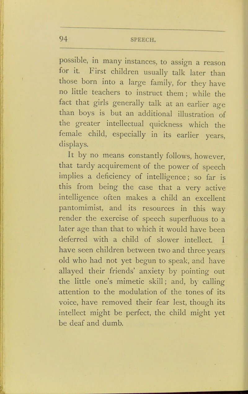 possible, in many instances, to assign a reason for it. First children usually talk later than those born into a large family, for they have no little teachers to instruct them ; while the fact that girls generally talk at an earlier age than boys is but an additional illustration of the greater intellectual quickness which the female child, especially in its earlier years, displays. It by no means constantly follows, however, that tardy acquirement of the power of speech implies a deficiency of intelligence; so far is this from being the case that a very active intelligence often makes a child an excellent pantomimist, and its resources in this way render the exercise of speech superfluous to a later age than that to which it would have been deferred with a child of slower intellect. I have seen children between two and three years old who had not yet begun to speak, and have allayed their friends' anxiety by pointing out the little one's mimetic skill; and, by calling attention to the modulation of the tones of its voice, have removed their fear lest, though its intellect might be perfect, the child might yet be deaf and dumb.