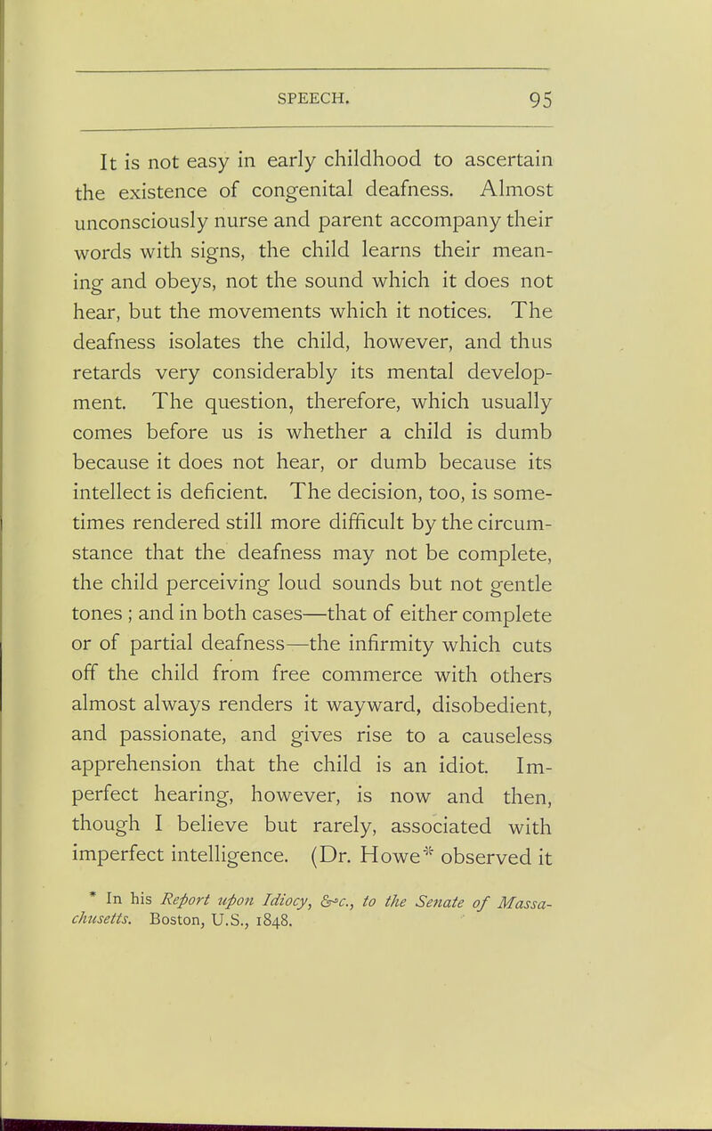 It is not easy in early childhood to ascertain the existence of congenital deafness. Almost unconsciously nurse and parent accompany their words with signs, the child learns their mean- ing and obeys, not the sound which it does not hear, but the movements which it notices. The deafness isolates the child, however, and thus retards very considerably its mental develop- ment. The question, therefore, which usually comes before us is whether a child is dumb because it does not hear, or dumb because its intellect is deficient. The decision, too, is some- times rendered still more difficult by the circum- stance that the deafness may not be complete, the child perceiving loud sounds but not gentle tones ; and in both cases—that of either complete or of partial deafness—the infirmity which cuts off the child from free commerce with others almost always renders it wayward, disobedient, and passionate, and gives rise to a causeless apprehension that the child is an idiot. Im- perfect hearing, however, is now and then, though I believe but rarely, associated with imperfect intelligence. (Dr. Howe* observed it In his Report upon Idiocy, &c, to the Senate of Massa- chusetts. Boston, U.S., 1848.