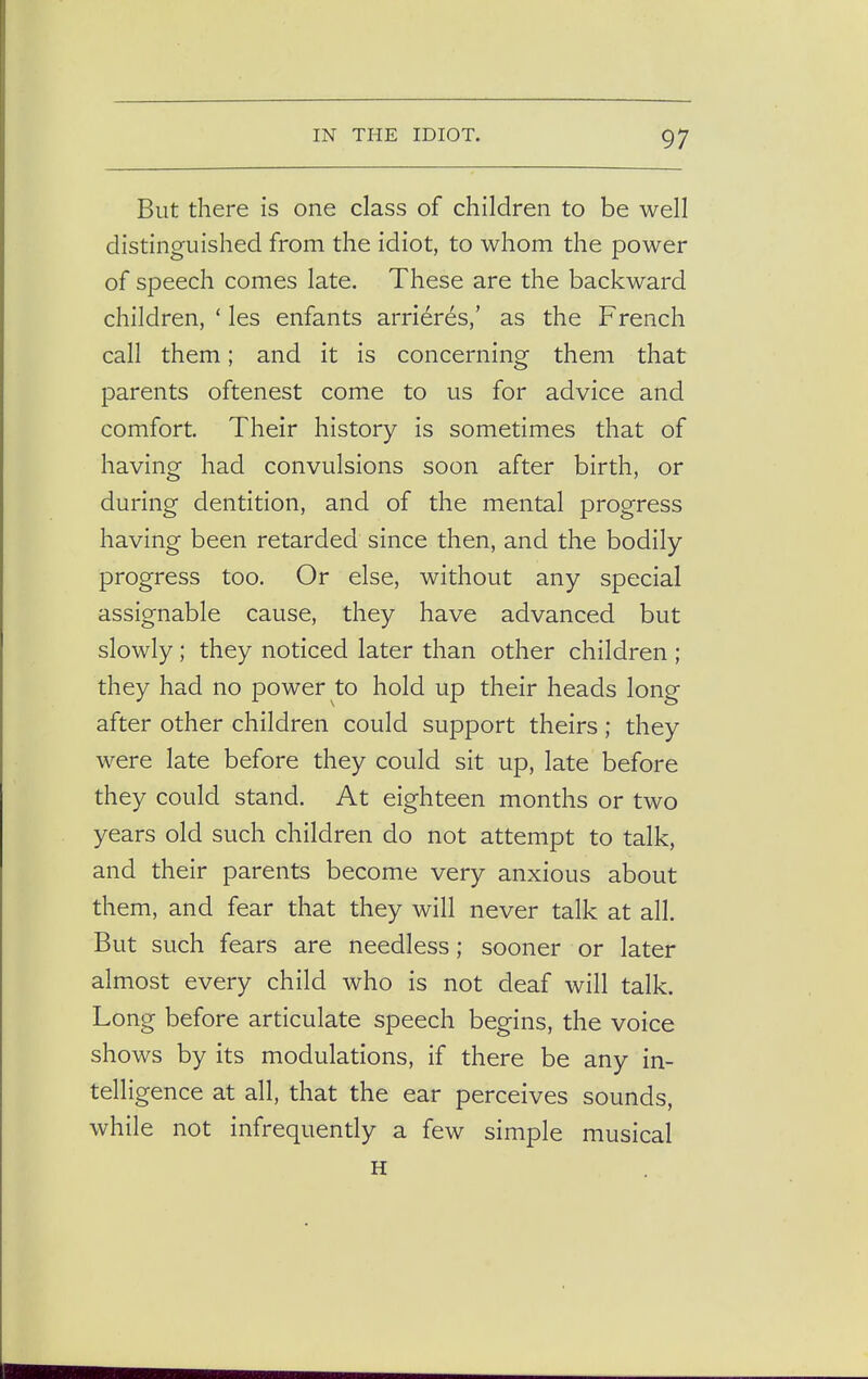 But there is one class of children to be well distinguished from the idiot, to whom the power of speech comes late. These are the backward children, ' les enfants arrieres,' as the French call them; and it is concerning them that parents oftenest come to us for advice and comfort. Their history is sometimes that of having had convulsions soon after birth, or during dentition, and of the mental progress having been retarded since then, and the bodily progress too. Or else, without any special assignable cause, they have advanced but slowly ; they noticed later than other children ; they had no power to hold up their heads long after other children could support theirs; they were late before they could sit up, late before they could stand. At eighteen months or two years old such children do not attempt to talk, and their parents become very anxious about them, and fear that they will never talk at all. But such fears are needless; sooner or later almost every child who is not deaf will talk. Long before articulate speech begins, the voice shows by its modulations, if there be any in- telligence at all, that the ear perceives sounds, while not infrequently a few simple musical H
