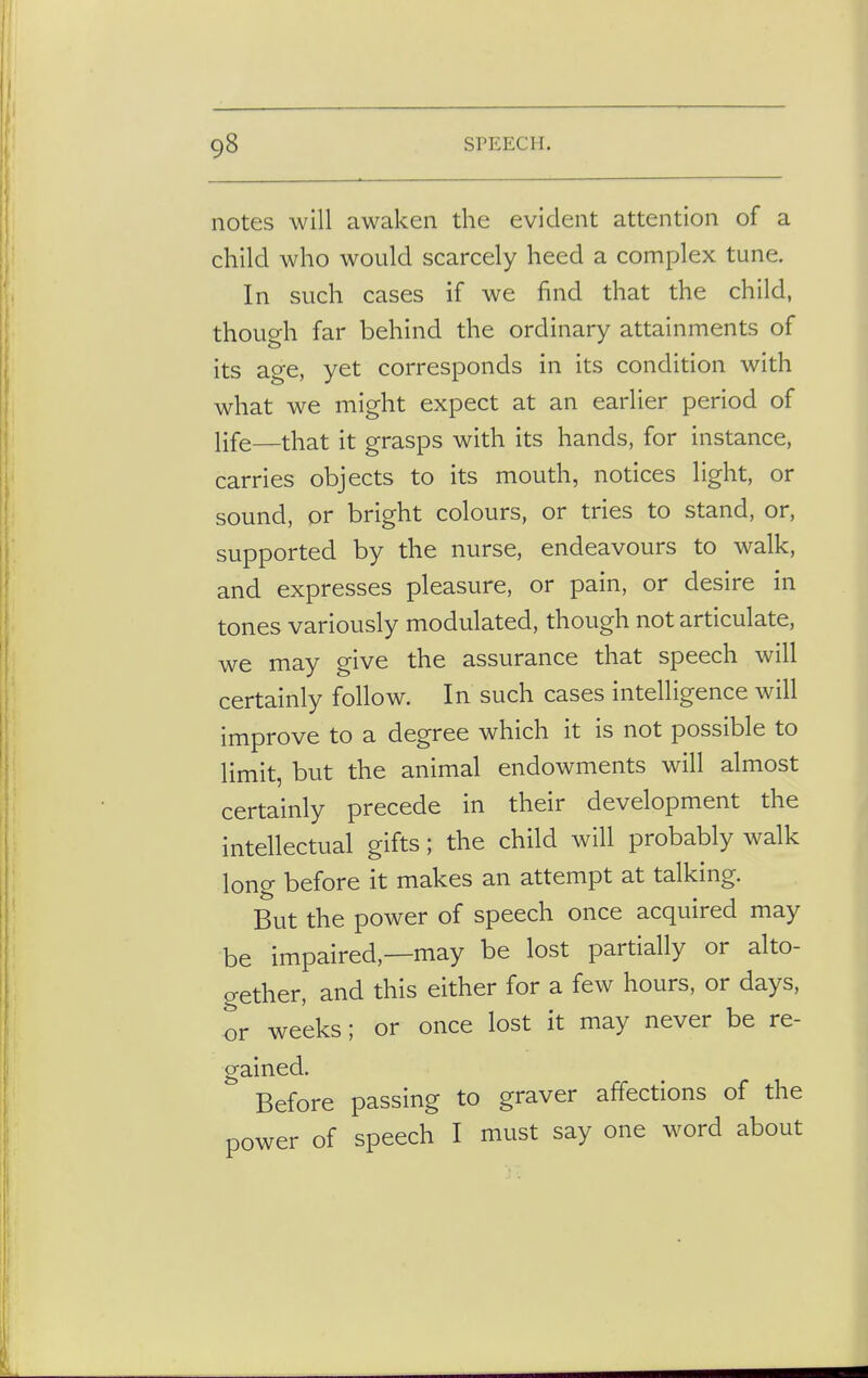 notes will awaken the evident attention of a child who would scarcely heed a complex tune. In such cases if we find that the child, though far behind the ordinary attainments of its age, yet corresponds in its condition with what we might expect at an earlier period of life—that it grasps with its hands, for instance, carries objects to its mouth, notices light, or sound, or bright colours, or tries to stand, or, supported by the nurse, endeavours to walk, and expresses pleasure, or pain, or desire in tones variously modulated, though not articulate, we may give the assurance that speech will certainly follow. In such cases intelligence will improve to a degree which it is not possible to limit, but the animal endowments will almost certainly precede in their development the intellectual gifts; the child will probably walk long before it makes an attempt at talking. But the power of speech once acquired may be impaired,—may be lost partially or alto- gether, and this either for a few hours, or days, or weeks; or once lost it may never be re- gained. Before passing to graver affections of the power of speech I must say one word about