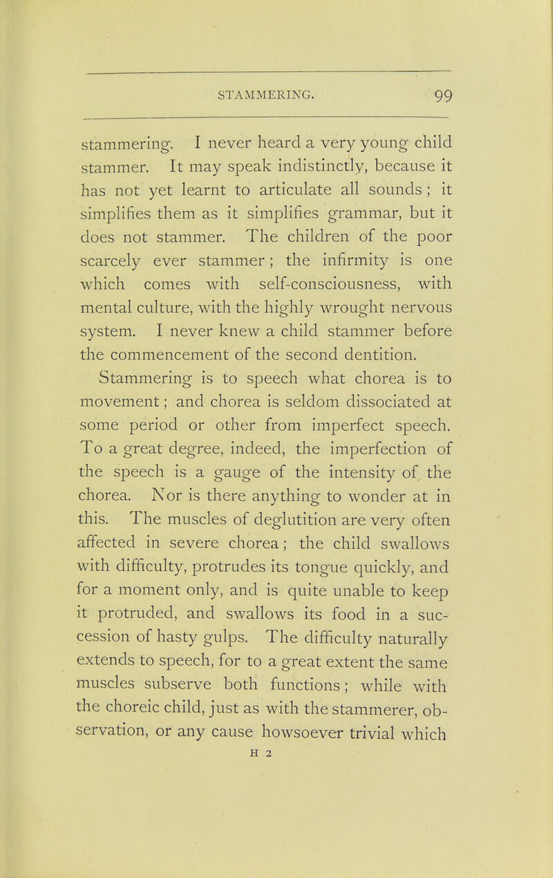 stammering. I never heard a very young child stammer. It may speak indistinctly, because it has not yet learnt to articulate all sounds ; it simplifies them as it simplifies grammar, but it does not stammer. The children of the poor scarcely ever stammer; the infirmity is one which comes with self-consciousness, with mental culture, with the highly wrought nervous system. I never knew a child stammer before the commencement of the second dentition. Stammering is to speech what chorea is to movement; and chorea is seldom dissociated at some period or other from imperfect speech. To a great degree, indeed, the imperfection of the speech is a gauge of the intensity of the chorea. Nor is there anything to wonder at in this. The muscles of deglutition are very often affected in severe chorea; the child swallows with difficulty, protrudes its tongue quickly, and for a moment only, and is quite unable to keep it protruded, and swallows its food in a suc- cession of hasty gulps. The difficulty naturally extends to speech, for to a great extent the same muscles subserve both functions; while with the choreic child, just as with the stammerer, ob- servation, or any cause howsoever trivial which H 2
