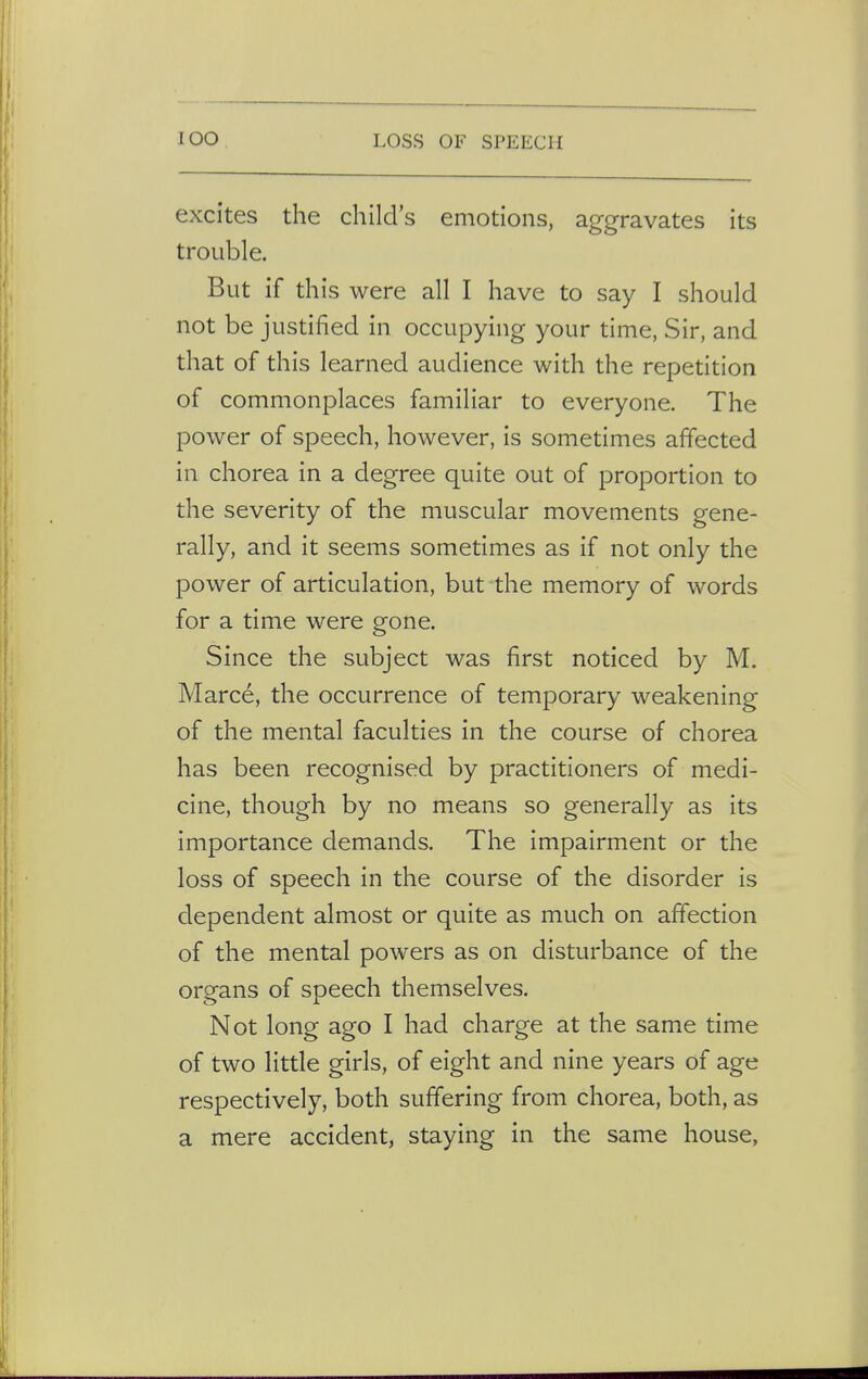 excites the child's emotions, aggravates its trouble. But if this were all I have to say I should not be justified in occupying your time, Sir, and that of this learned audience with the repetition of commonplaces familiar to everyone. The power of speech, however, is sometimes affected in chorea in a degree quite out of proportion to the severity of the muscular movements gene- rally, and it seems sometimes as if not only the power of articulation, but the memory of words for a time were gone. Since the subject was first noticed by M. Marce, the occurrence of temporary weakening of the mental faculties in the course of chorea has been recognised by practitioners of medi- cine, though by no means so generally as its importance demands. The impairment or the loss of speech in the course of the disorder is dependent almost or quite as much on affection of the mental powers as on disturbance of the organs of speech themselves. Not long ago I had charge at the same time of two little girls, of eight and nine years of age respectively, both suffering from chorea, both, as a mere accident, staying in the same house,